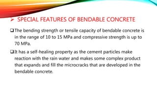  SPECIAL FEATURES OF BENDABLE CONCRETE
The bending strength or tensile capacity of bendable concrete is
in the range of 10 to 15 MPa and compressive strength is up to
70 MPa.
It has a self-healing property as the cement particles make
reaction with the rain water and makes some complex product
that expands and fill the microcracks that are developed in the
bendable concrete.
 
