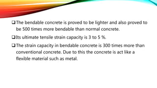 The bendable concrete is proved to be lighter and also proved to
be 500 times more bendable than normal concrete.
Its ultimate tensile strain capacity is 3 to 5 %.
The strain capacity in bendable concrete is 300 times more than
conventional concrete. Due to this the concrete is act like a
flexible material such as metal.
 
