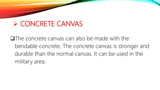  CONCRETE CANVAS
The concrete canvas can also be made with the
bendable concrete. The concrete canvas is stronger and
durable than the normal canvas. It can be used in the
military area.
 