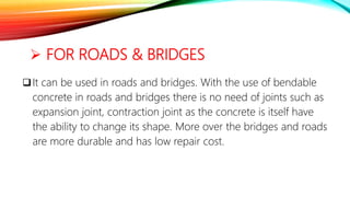 FOR ROADS & BRIDGES
It can be used in roads and bridges. With the use of bendable
concrete in roads and bridges there is no need of joints such as
expansion joint, contraction joint as the concrete is itself have
the ability to change its shape. More over the bridges and roads
are more durable and has low repair cost.
 