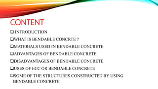 CONTENT
 INTRODUCTION
WHAT IS BENDABLE CONCRTE ?
MATERIALS USED IN BENDABLE CONCRETE
ADVANTAGES OF BENDABLE CONCRETE
DISADVANTAGES OF BENDABLE CONCRETE
USES OF ECC OR BENDABLE CONCRETE
SOME OF THE STRUCTURES CONSTRUCTED BY USING
BENDABLE CONCRETE
 