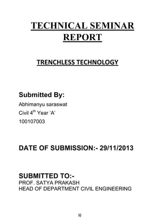 TRENCHLESS TECHNOLOGY
Submitted By:
Abhimanyu saraswat
Civil 4th
Year ‘A’
100107003
DATE OF SUBMISSION:- 29/11/2013
SUBMITTED TO:-
PROF. SATYA PRAKASH
HEAD OF DEPARTMENT CIVIL ENGINEERING
1)
TECHNICAL SEMINAR
REPORT
 