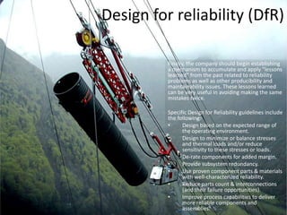 Design for Reliability (DfR)Design For Reliability (DFR), is an emerging discipline that refers to the process of designing reliability into products. This process encompasses several tools and practices and describes the order of their deployment that an organization needs to have in place to drive reliability into their products. Typically, the first step in the DFR process is to set the system’s reliability requirements. Reliability must be "designed in" to the system.Reliability design begins with the development of a model. Reliability models use block diagrams and fault trees to provide a graphical means of evaluating the relationships between different parts of the system. These models incorporate predictions based on parts-count failure rates taken from historical data. While the predictions are often not accurate in an absolute sense, they are valuable to assess relative differences in design alternatives.