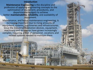 IntroductionMaintenance Engineering is the discipline and profession of applying engineering concepts to the optimization of equipment, procedures, and departmental budgets to achieve better maintainability, reliability, and availability of equipment.Maintenance, and hence maintenance engineering, is increasing important due to rising amounts of equipment, systems, machineries and infrastructures. Since the Industrial Revolution devices, equipment, machinery and structures have grown increasingly complex, requiring a host of personnel, vocations and related systems needed to maintain them