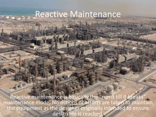 Reactive MaintenanceReactive maintenance is basically the “run it till it breaks” maintenance mode. No actions or efforts are taken to maintain the equipment as the designer originally intended to ensure design life is reached. 