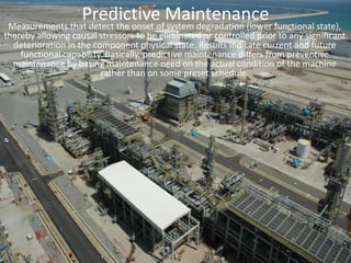 Predictive MaintenanceMeasurements that detect the onset of system degradation (lower functional state), thereby allowing causal stressors to be eliminated or controlled prior to any significant deterioration in the component physical state. Results indicate current and future functional capability. Basically, predictive maintenance differs from preventive maintenance by basing maintenance need on the actual condition of the machine rather than on some preset schedule.