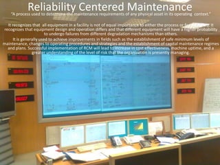 Reliability Centered Maintenance“A process used to determine the maintenance requirements of any physical asset in its operating  context.”It recognizes that  all equipment in a facility is not of equal importance to either the process or facility safety. It recognizes that equipment design and operation differs and that different equipment will have a higher probability to undergo failures from different degradation mechanisms than others.It is generally used to achieve improvements in fields such as the establishment of safe minimum levels of maintenance, changes to operating procedures and strategies and the establishment of capital maintenance regimes and plans. Successful implementation of RCM will lead to increase in cost effectiveness, machine uptime, and a greater understanding of the level of risk that the organization is presently managing.