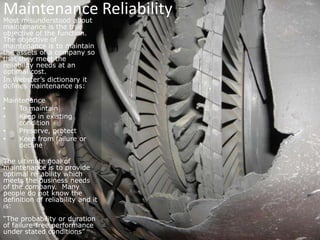 Maintenance ReliabilityMost misunderstood about maintenance is the true objective of the function. The objective of maintenance is to maintain the assets of a company so that they meet the reliability needs at an optimal cost.In Webster’s dictionary it defines maintenance as:MaintenanceTo maintain