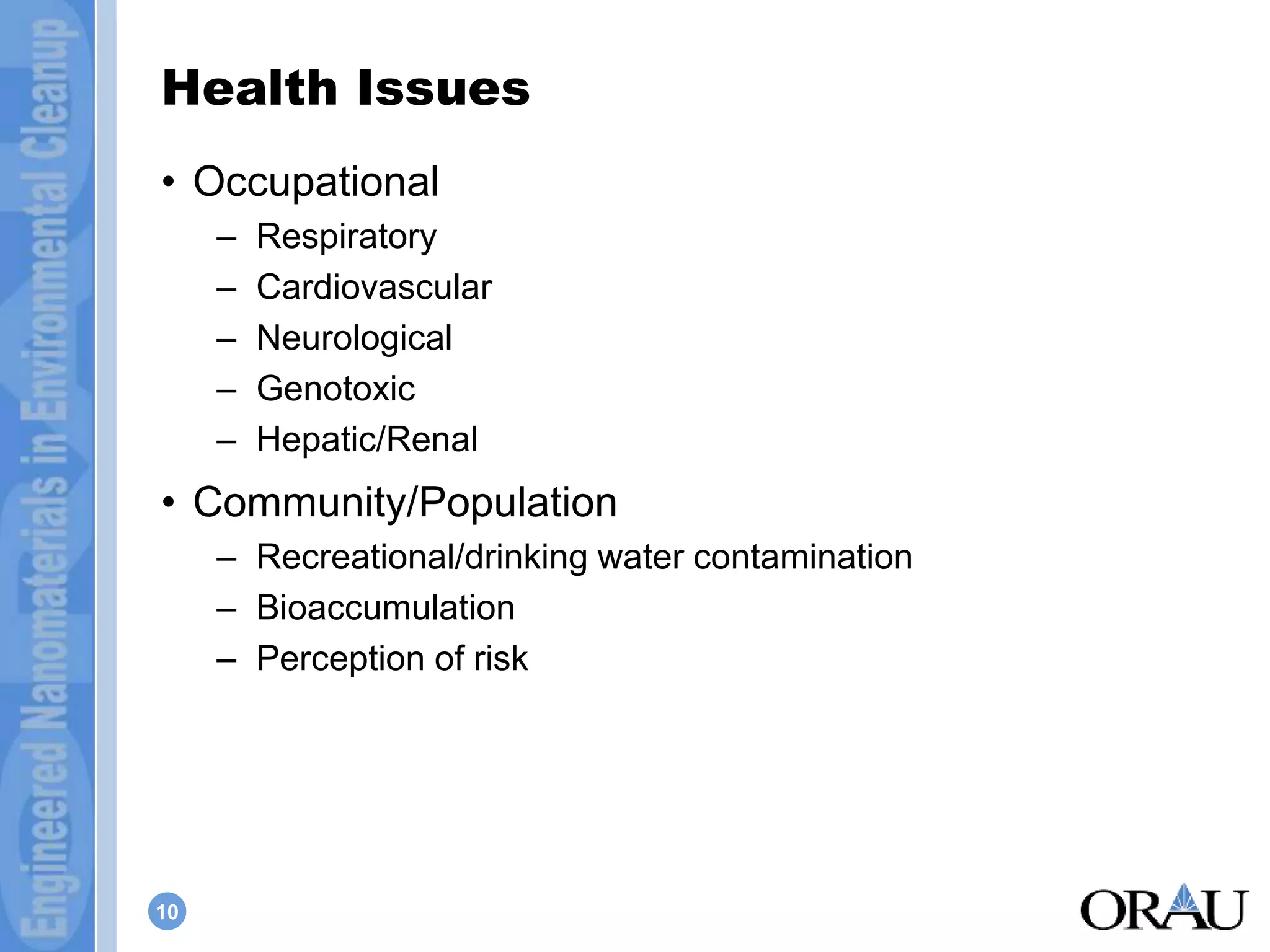Health Issues 
• Occupational 
10 
– Respiratory 
– Cardiovascular 
– Neurological 
– Genotoxic 
– Hepatic/Renal 
• Community/Population 
– Recreational/drinking water contamination 
– Bioaccumulation 
– Perception of risk 
 