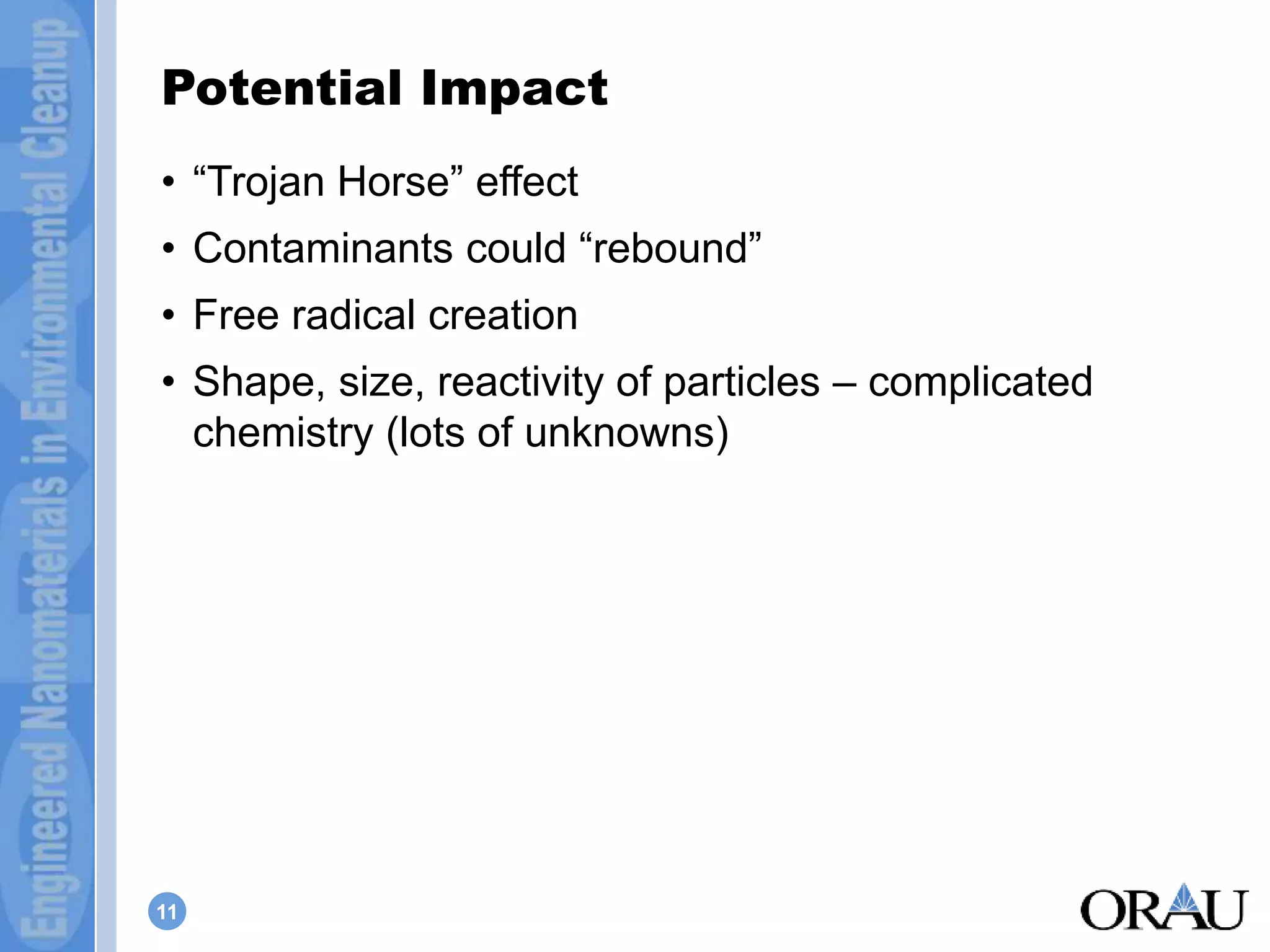 Potential Impact 
• “Trojan Horse” effect 
• Contaminants could “rebound” 
• Free radical creation 
• Shape, size, reactivity of particles – complicated 
chemistry (lots of unknowns) 
11 
 