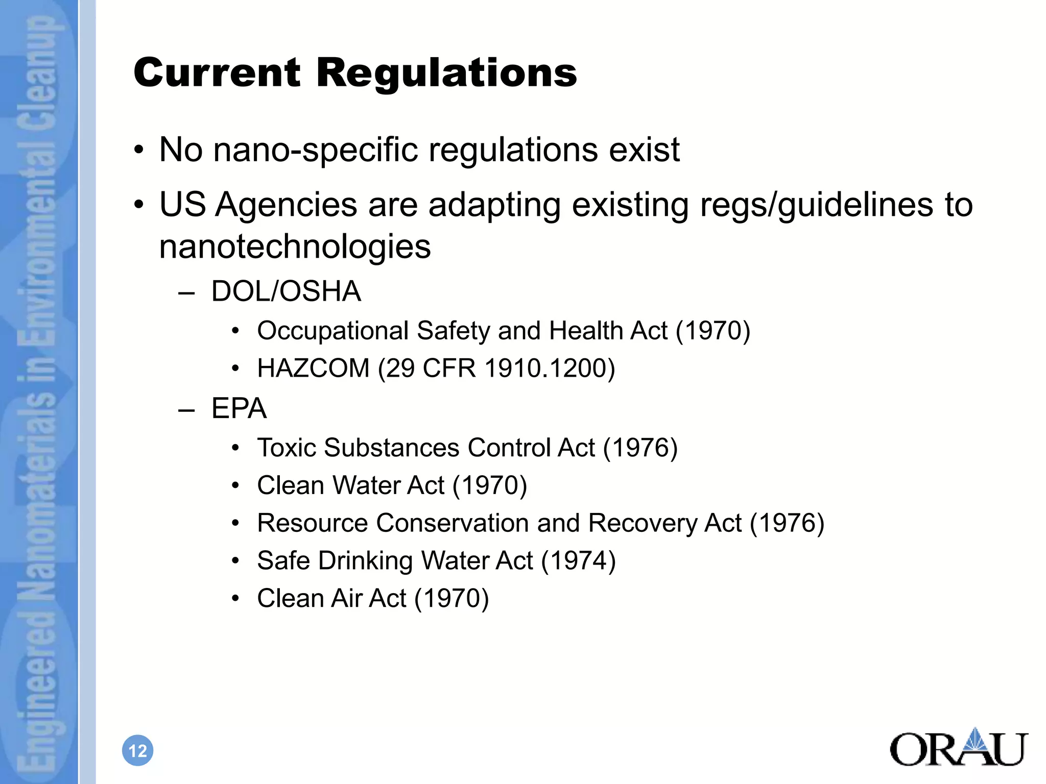 Current Regulations 
• No nano-specific regulations exist 
• US Agencies are adapting existing regs/guidelines to 
nanotechnologies 
12 
– DOL/OSHA 
• Occupational Safety and Health Act (1970) 
• HAZCOM (29 CFR 1910.1200) 
– EPA 
• Toxic Substances Control Act (1976) 
• Clean Water Act (1970) 
• Resource Conservation and Recovery Act (1976) 
• Safe Drinking Water Act (1974) 
• Clean Air Act (1970) 
 
