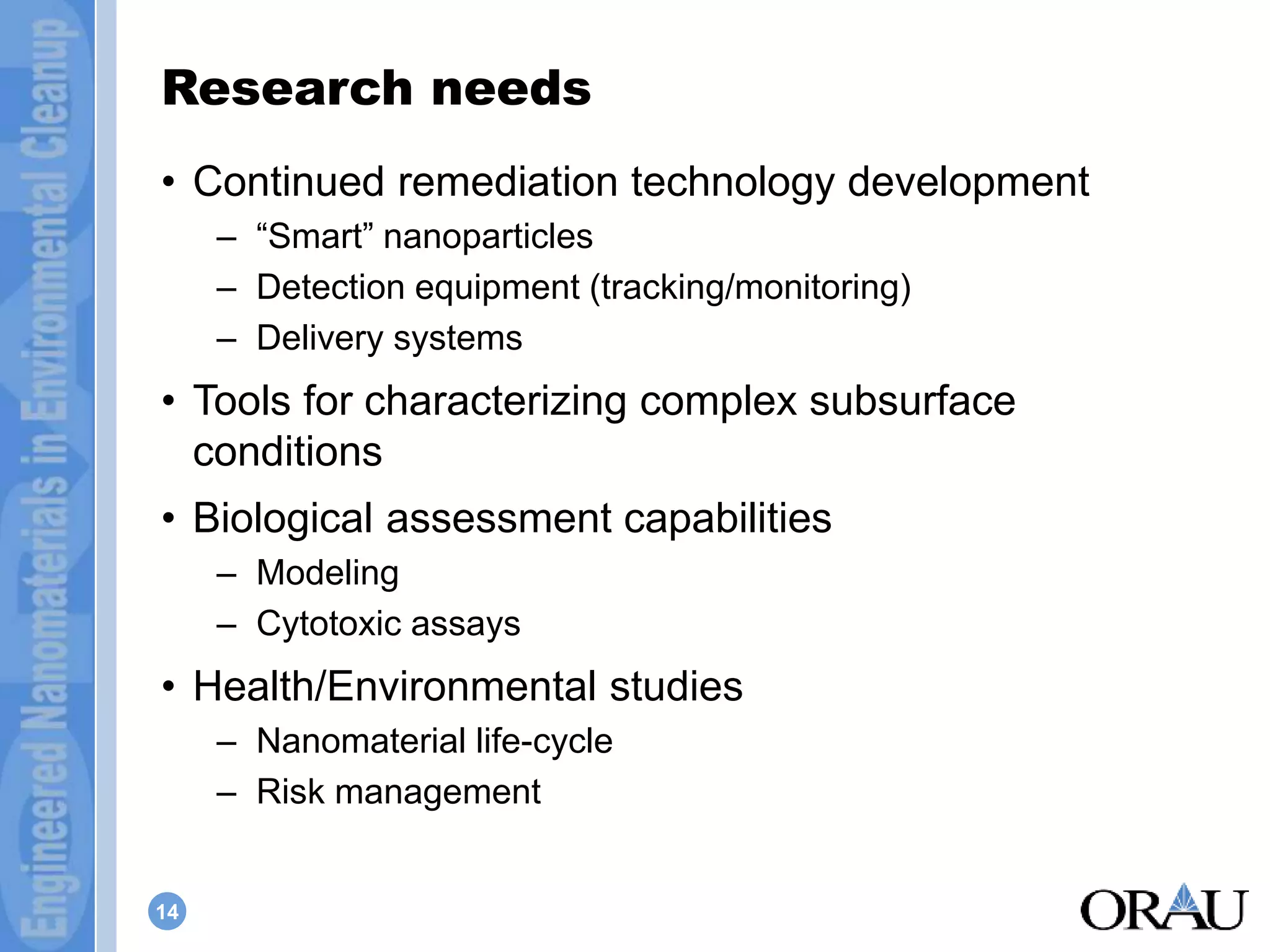 Research needs 
• Continued remediation technology development 
14 
– “Smart” nanoparticles 
– Detection equipment (tracking/monitoring) 
– Delivery systems 
• Tools for characterizing complex subsurface 
conditions 
• Biological assessment capabilities 
– Modeling 
– Cytotoxic assays 
• Health/Environmental studies 
– Nanomaterial life-cycle 
– Risk management 
 