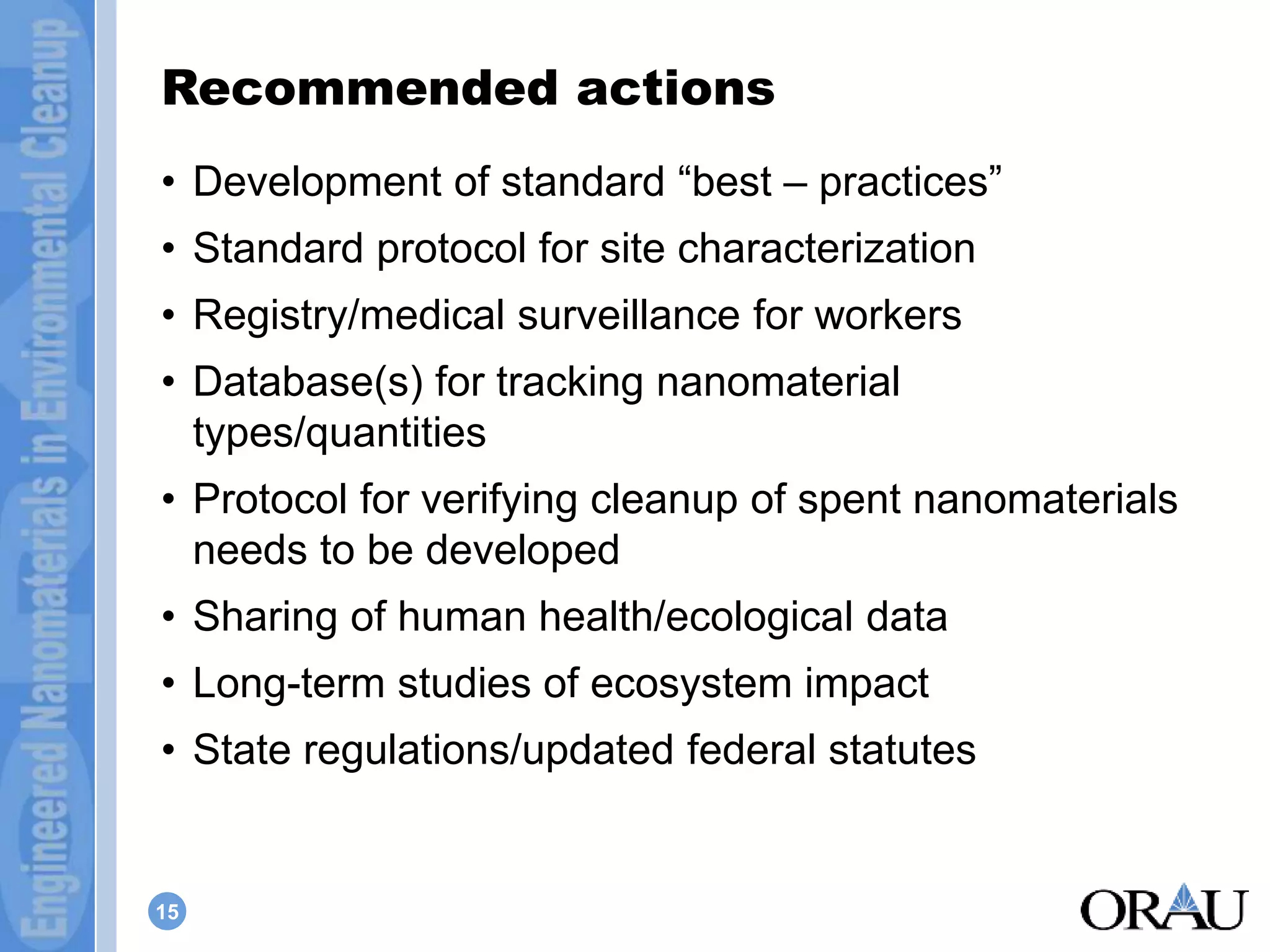 Recommended actions 
• Development of standard “best – practices” 
• Standard protocol for site characterization 
• Registry/medical surveillance for workers 
• Database(s) for tracking nanomaterial 
types/quantities 
• Protocol for verifying cleanup of spent nanomaterials 
needs to be developed 
• Sharing of human health/ecological data 
• Long-term studies of ecosystem impact 
• State regulations/updated federal statutes 
15 
 