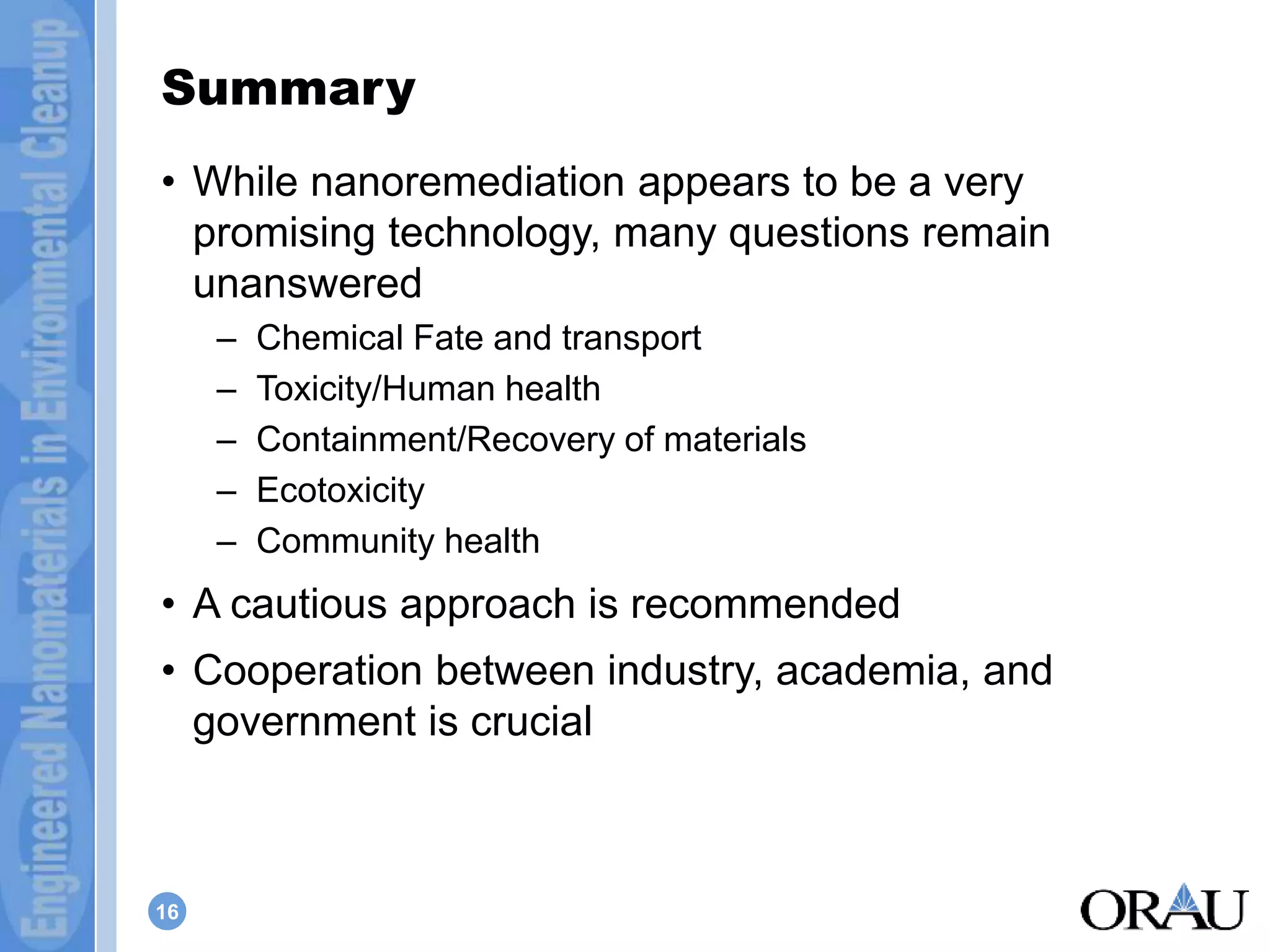 Summary 
• While nanoremediation appears to be a very 
promising technology, many questions remain 
unanswered 
16 
– Chemical Fate and transport 
– Toxicity/Human health 
– Containment/Recovery of materials 
– Ecotoxicity 
– Community health 
• A cautious approach is recommended 
• Cooperation between industry, academia, and 
government is crucial 
 