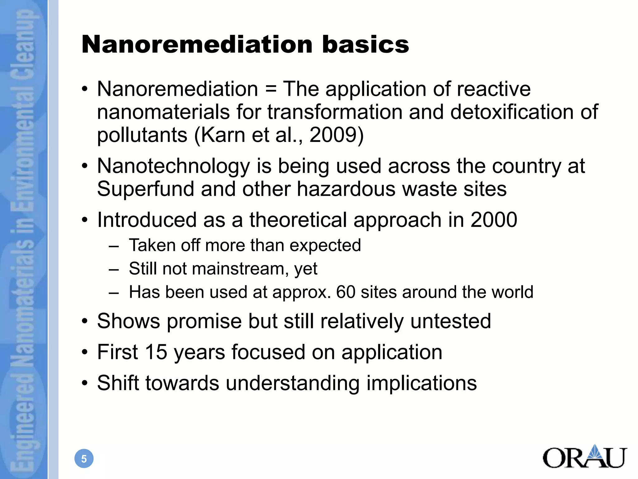 Nanoremediation basics 
• Nanoremediation = The application of reactive 
nanomaterials for transformation and detoxification of 
pollutants (Karn et al., 2009) 
• Nanotechnology is being used across the country at 
Superfund and other hazardous waste sites 
• Introduced as a theoretical approach in 2000 
5 
– Taken off more than expected 
– Still not mainstream, yet 
– Has been used at approx. 60 sites around the world 
• Shows promise but still relatively untested 
• First 15 years focused on application 
• Shift towards understanding implications 
 