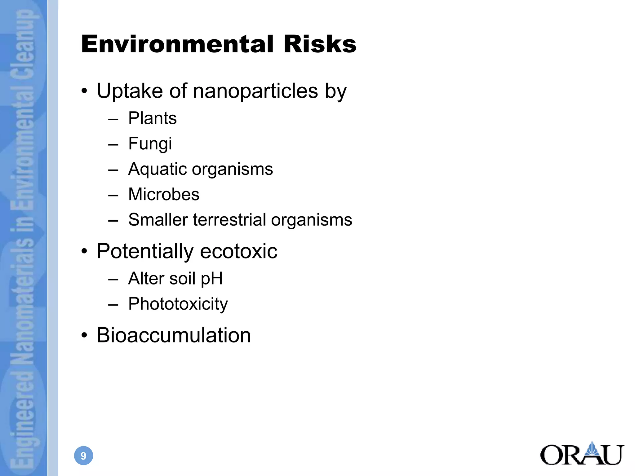 Environmental Risks 
• Uptake of nanoparticles by 
9 
– Plants 
– Fungi 
– Aquatic organisms 
– Microbes 
– Smaller terrestrial organisms 
• Potentially ecotoxic 
– Alter soil pH 
– Phototoxicity 
• Bioaccumulation 
 