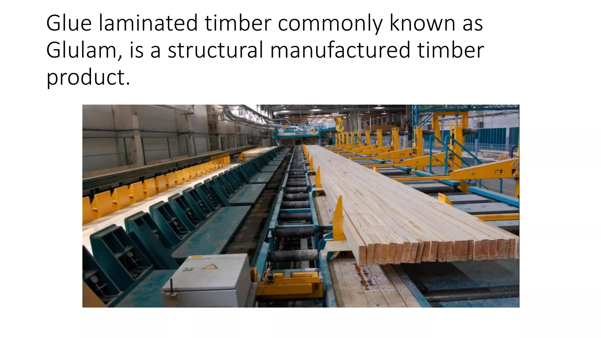 Glue laminated timber commonly known as
Glulam, is a structural manufactured timber
product.