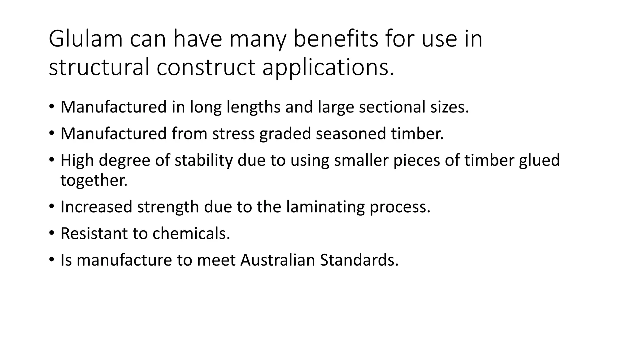Glulam can have many benefits for use in
structural construct applications.
• Manufactured in long lengths and large sectional sizes.
• Manufactured from stress graded seasoned timber.
• High degree of stability due to using smaller pieces of timber glued
together.
• Increased strength due to the laminating process.
• Resistant to chemicals.
• Is manufacture to meet Australian Standards.