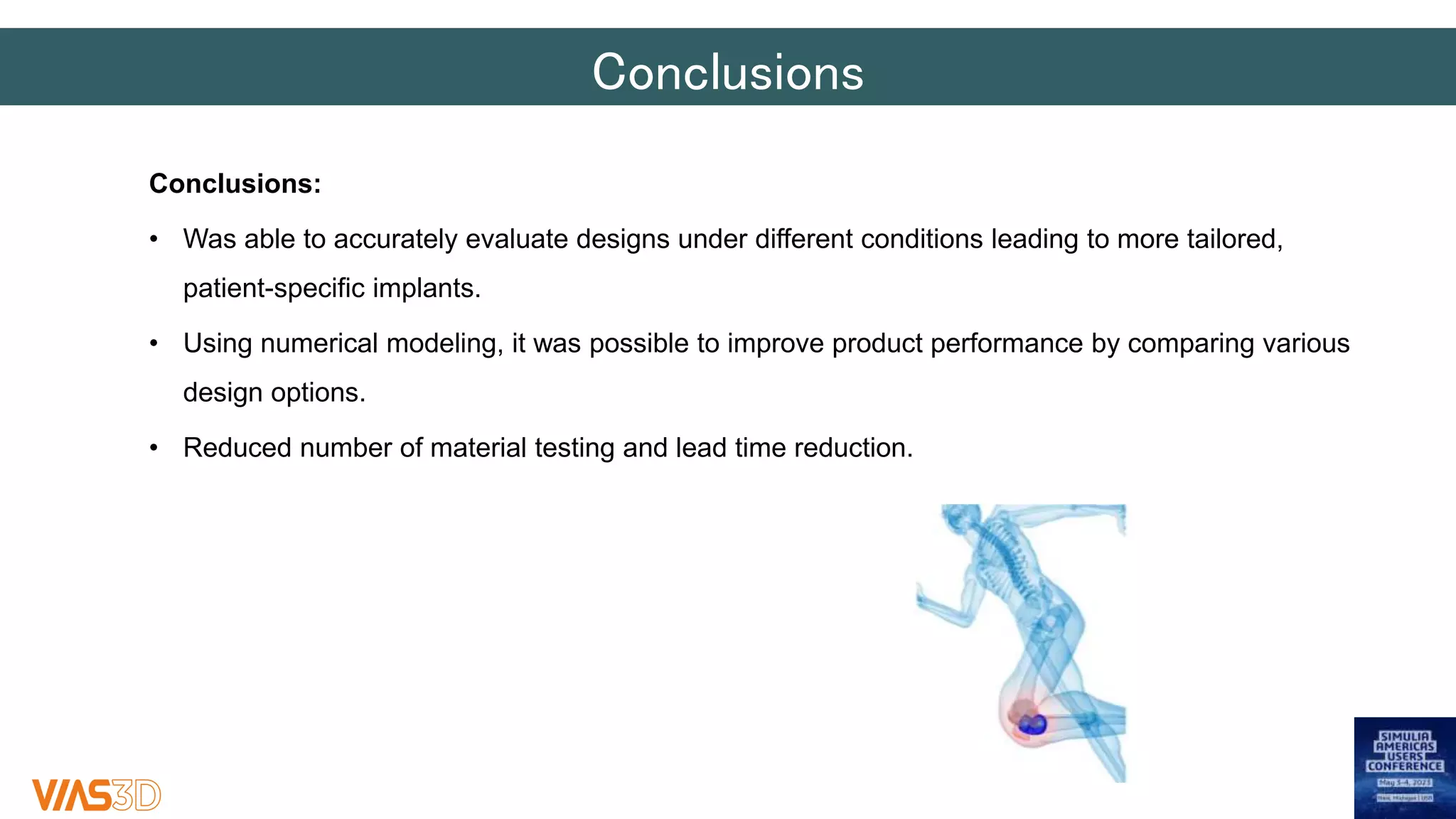 Conclusions
Conclusions:
• Was able to accurately evaluate designs under different conditions leading to more tailored,
patient-specific implants.
• Using numerical modeling, it was possible to improve product performance by comparing various
design options.
• Reduced number of material testing and lead time reduction.
 