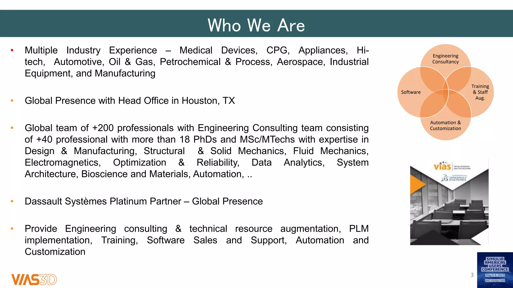 Who We Are
Engineering
Consultancy
Training
& Staff
Aug.
Automation &
Customization
Software
• Multiple Industry Experience – Medical Devices, CPG, Appliances, Hi-
tech, Automotive, Oil & Gas, Petrochemical & Process, Aerospace, Industrial
Equipment, and Manufacturing
• Global Presence with Head Office in Houston, TX
• Global team of +200 professionals with Engineering Consulting team consisting
of +40 professional with more than 18 PhDs and MSc/MTechs with expertise in
Design & Manufacturing, Structural & Solid Mechanics, Fluid Mechanics,
Electromagnetics, Optimization & Reliability, Data Analytics, System
Architecture​, Bioscience and Materials, Automation, ..
• Dassault Systèmes Platinum Partner – Global Presence
• Provide Engineering consulting & technical resource augmentation, PLM
implementation, Training, Software Sales and Support, Automation and
Customization
3
 