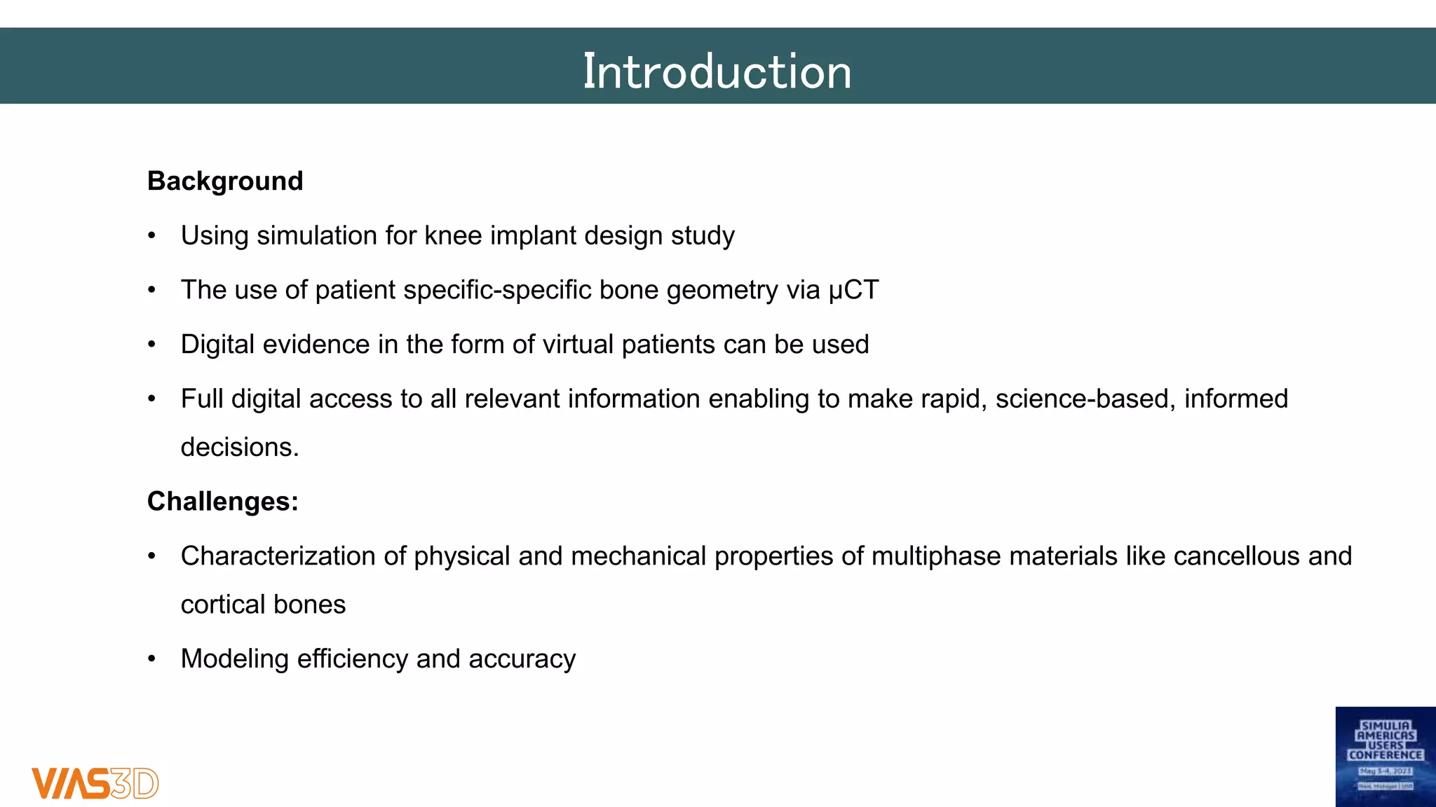 Introduction
Background
• Using simulation for knee implant design study
• The use of patient specific-specific bone geometry via µCT
• Digital evidence in the form of virtual patients can be used
• Full digital access to all relevant information enabling to make rapid, science-based, informed
decisions.
Challenges:
• Characterization of physical and mechanical properties of multiphase materials like cancellous and
cortical bones
• Modeling efficiency and accuracy
 