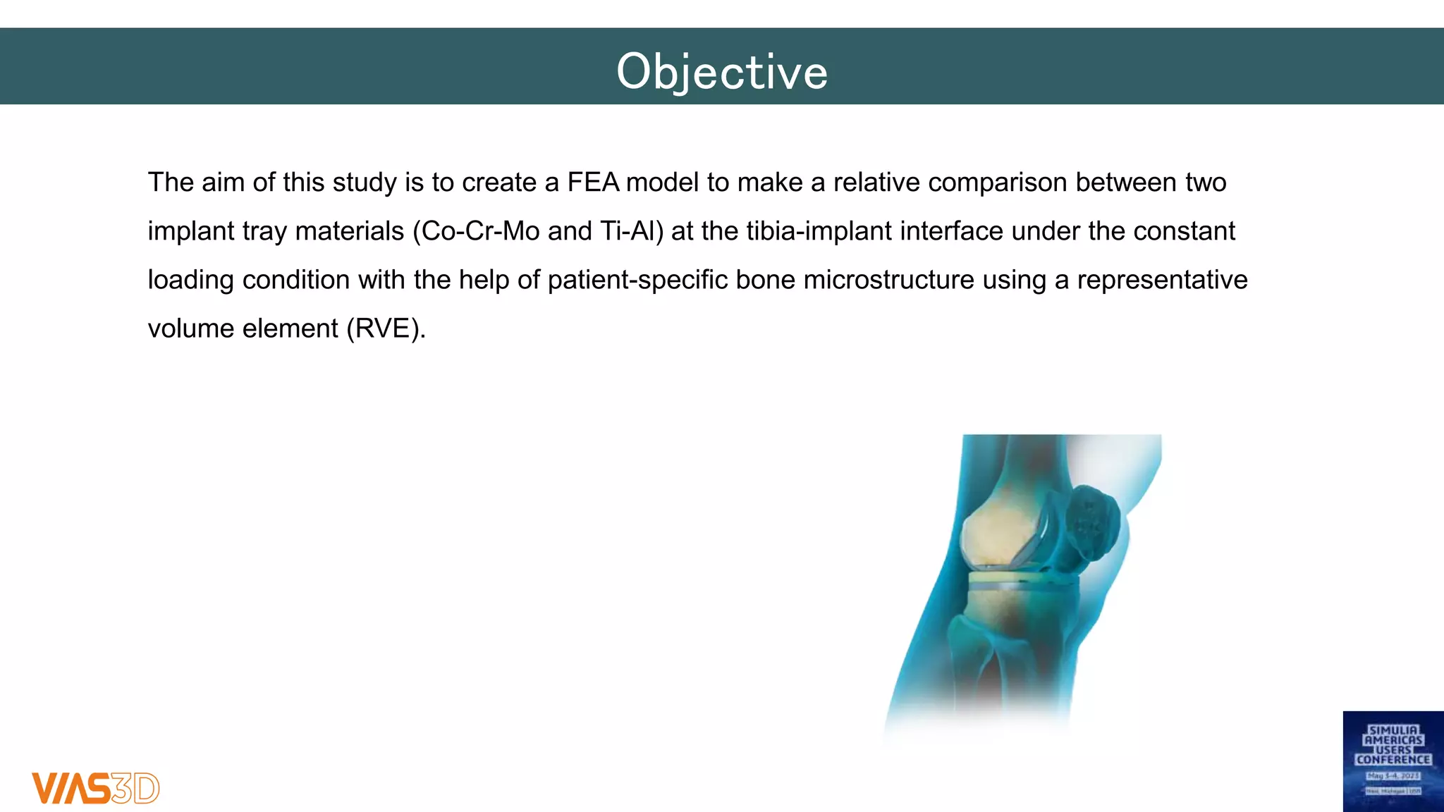 Objective
The aim of this study is to create a FEA model to make a relative comparison between two
implant tray materials (Co-Cr-Mo and Ti-Al) at the tibia-implant interface under the constant
loading condition with the help of patient-specific bone microstructure using a representative
volume element (RVE).
 