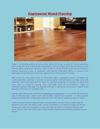 Engineered Wood Flooring

Wood is a universal product for our various needs and it can be used for several purposes.
Floor is the area that is specifically looked after in all our homes and wood has been a great
flooring option since ages. However, today is the era of engineered wood flooring which is a
product featuring a core of hardwood, high-density fiberboard (HDF), or plywood and
hardwood veneer that covers the top surface of the core by means of gluing.
Also known as man-made wood or composite wood, engineered wood is produced by
holding the fibers, particles or veneers of wood together with adhesives to create composite
materials which are engineered to meet the required standards in a variety of styles and
sizes. When it comes to flooring, such man-made wood can be availed in nearly all
hardwood species. Although it is deemed artificial, it has all the attributes of natural wood
because of the way it is manufactured.
Talking about the special qualities of engineered wood flooring, it is a perfect alternative to
solid hardwood floors where heat and humidity create big problems. It offers greater
stability and durability. Engineered wood floors are also fast to install and easy to repair.
Tuflite Polymers is the leading provider of engineered wood flooring in a wide range of
domestic and exotic hardwood types, widths, thicknesses, and artistic shapes and styles.
These wood floors are produced in China and Malaysia under a marketing alliance with
Xylos. Opt for them and enjoy their uncomplicated, flexible and aesthetic properties to the
fullest!

 