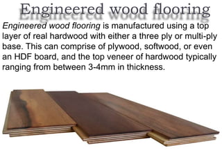 Engineered wood flooring
Engineered wood flooring is manufactured using a top
layer of real hardwood with either a three ply or multi-ply
base. This can comprise of plywood, softwood, or even
an HDF board, and the top veneer of hardwood typically
ranging from between 3-4mm in thickness.
 