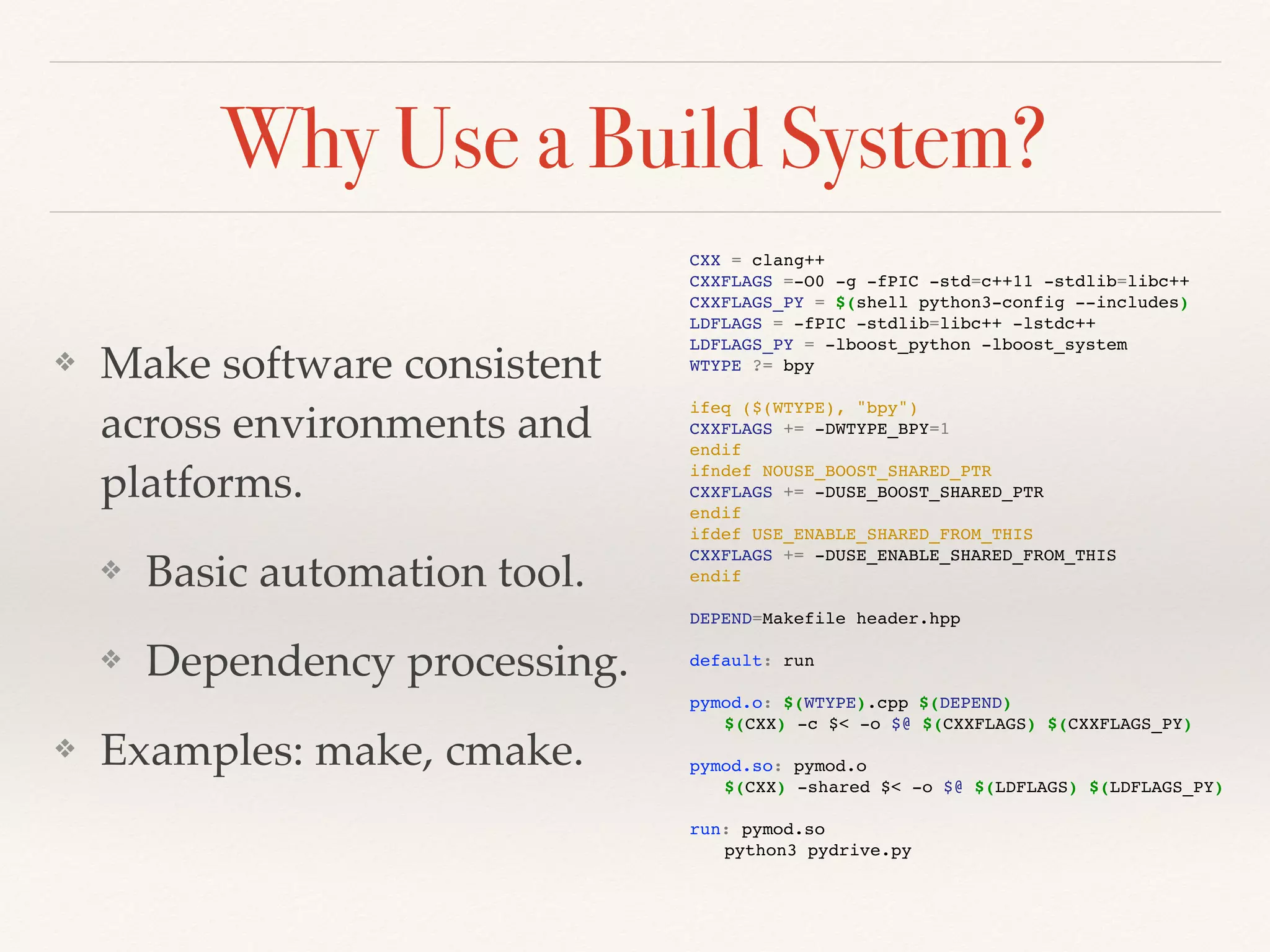 Why Use a Build System?
❖ Make software consistent
across environments and
platforms.
❖ Basic automation tool.
❖ Dependency processing.
❖ Examples: make, cmake.
CXX = clang++
CXXFLAGS =-O0 -g -fPIC -std=c++11 -stdlib=libc++
CXXFLAGS_PY = $(shell python3-config --includes)
LDFLAGS = -fPIC -stdlib=libc++ -lstdc++
LDFLAGS_PY = -lboost_python -lboost_system
WTYPE ?= bpy
ifeq ($(WTYPE), "bpy")
CXXFLAGS += -DWTYPE_BPY=1
endif
ifndef NOUSE_BOOST_SHARED_PTR
CXXFLAGS += -DUSE_BOOST_SHARED_PTR
endif
ifdef USE_ENABLE_SHARED_FROM_THIS
CXXFLAGS += -DUSE_ENABLE_SHARED_FROM_THIS
endif
DEPEND=Makefile header.hpp
default: run
pymod.o: $(WTYPE).cpp $(DEPEND)
$(CXX) -c $< -o $@ $(CXXFLAGS) $(CXXFLAGS_PY)
pymod.so: pymod.o
$(CXX) -shared $< -o $@ $(LDFLAGS) $(LDFLAGS_PY)
run: pymod.so
python3 pydrive.py
 