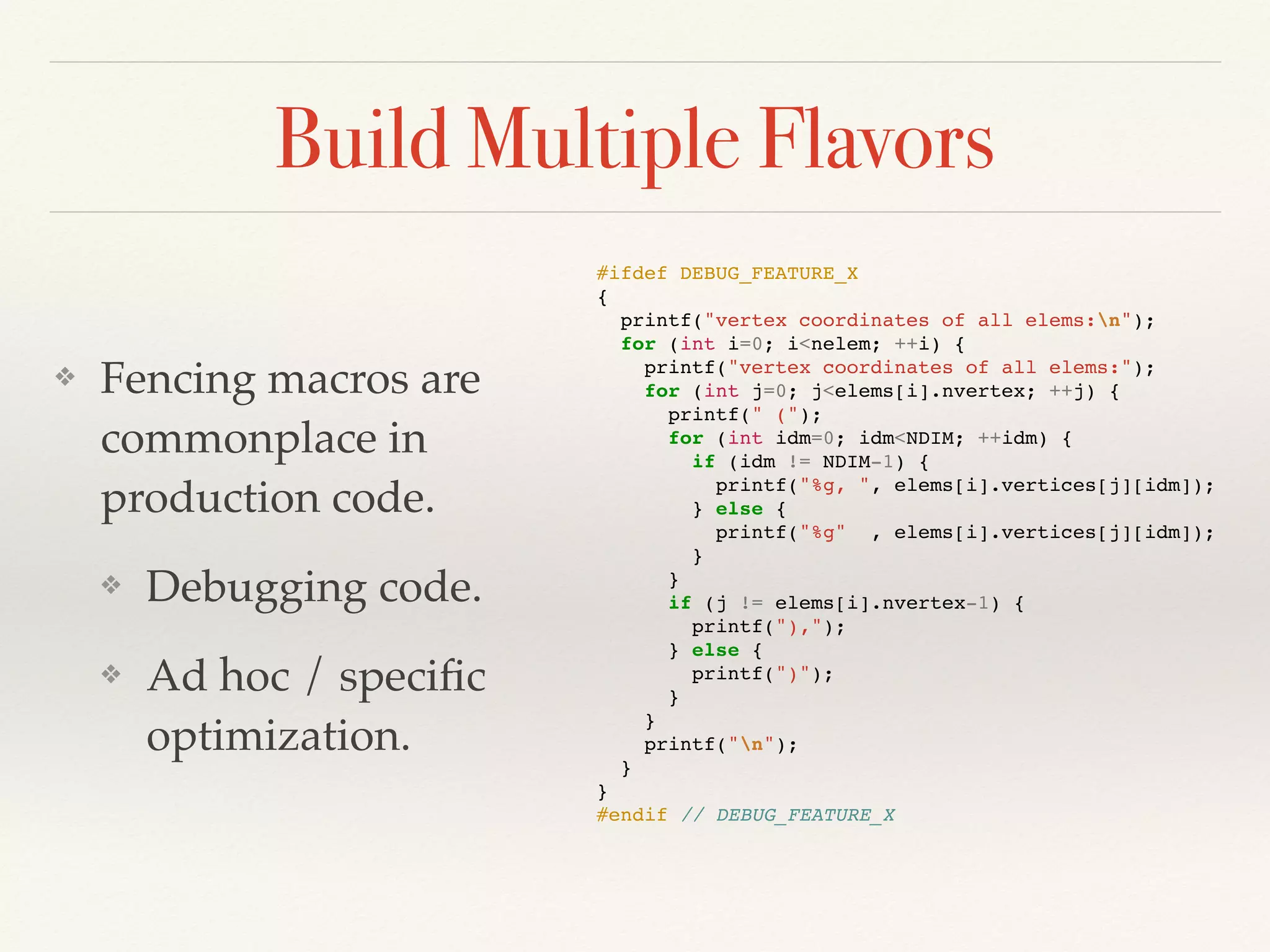 Build Multiple Flavors
❖ Fencing macros are
commonplace in
production code.
❖ Debugging code.
❖ Ad hoc / speciﬁc
optimization.
#ifdef DEBUG_FEATURE_X
{
printf("vertex coordinates of all elems:n");
for (int i=0; i<nelem; ++i) {
printf("vertex coordinates of all elems:");
for (int j=0; j<elems[i].nvertex; ++j) {
printf(" (");
for (int idm=0; idm<NDIM; ++idm) {
if (idm != NDIM-1) {
printf("%g, ", elems[i].vertices[j][idm]);
} else {
printf("%g" , elems[i].vertices[j][idm]);
}
}
if (j != elems[i].nvertex-1) {
printf("),");
} else {
printf(")");
}
}
printf("n");
}
}
#endif // DEBUG_FEATURE_X
 