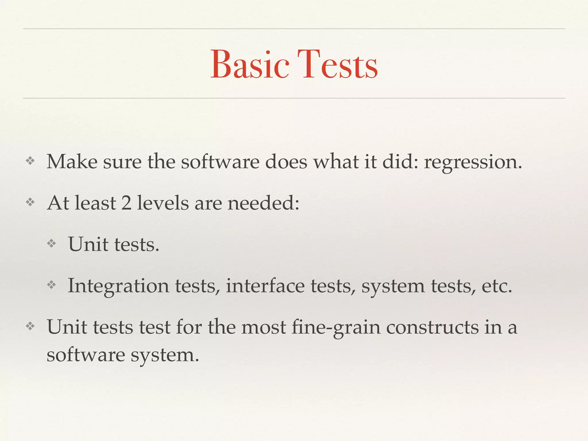 Basic Tests
❖ Make sure the software does what it did: regression.
❖ At least 2 levels are needed:
❖ Unit tests.
❖ Integration tests, interface tests, system tests, etc.
❖ Unit tests test for the most ﬁne-grain constructs in a
software system.
 
