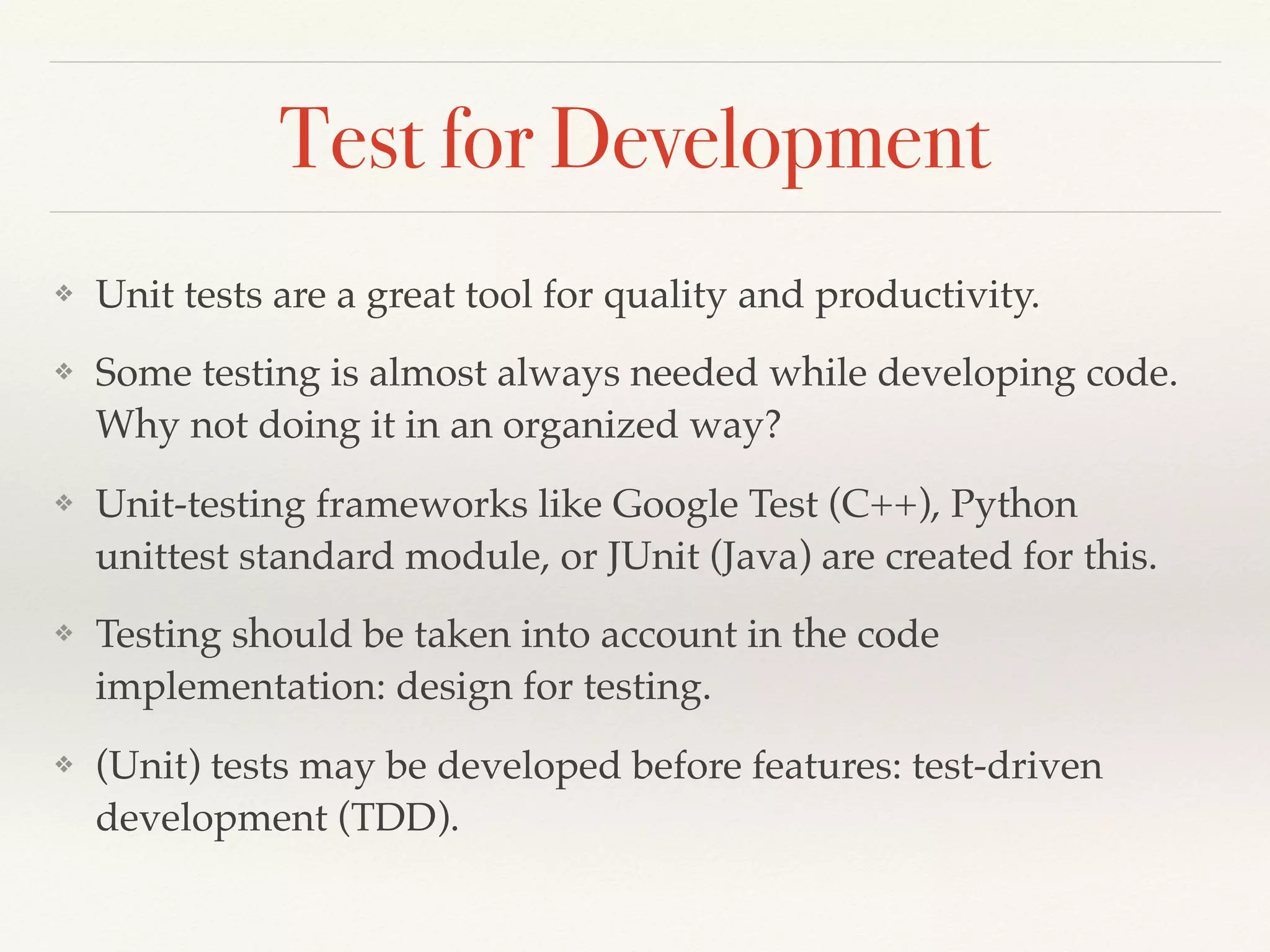 Test for Development
❖ Unit tests are a great tool for quality and productivity.
❖ Some testing is almost always needed while developing code.
Why not doing it in an organized way?
❖ Unit-testing frameworks like Google Test (C++), Python
unittest standard module, or JUnit (Java) are created for this.
❖ Testing should be taken into account in the code
implementation: design for testing.
❖ (Unit) tests may be developed before features: test-driven
development (TDD).
 