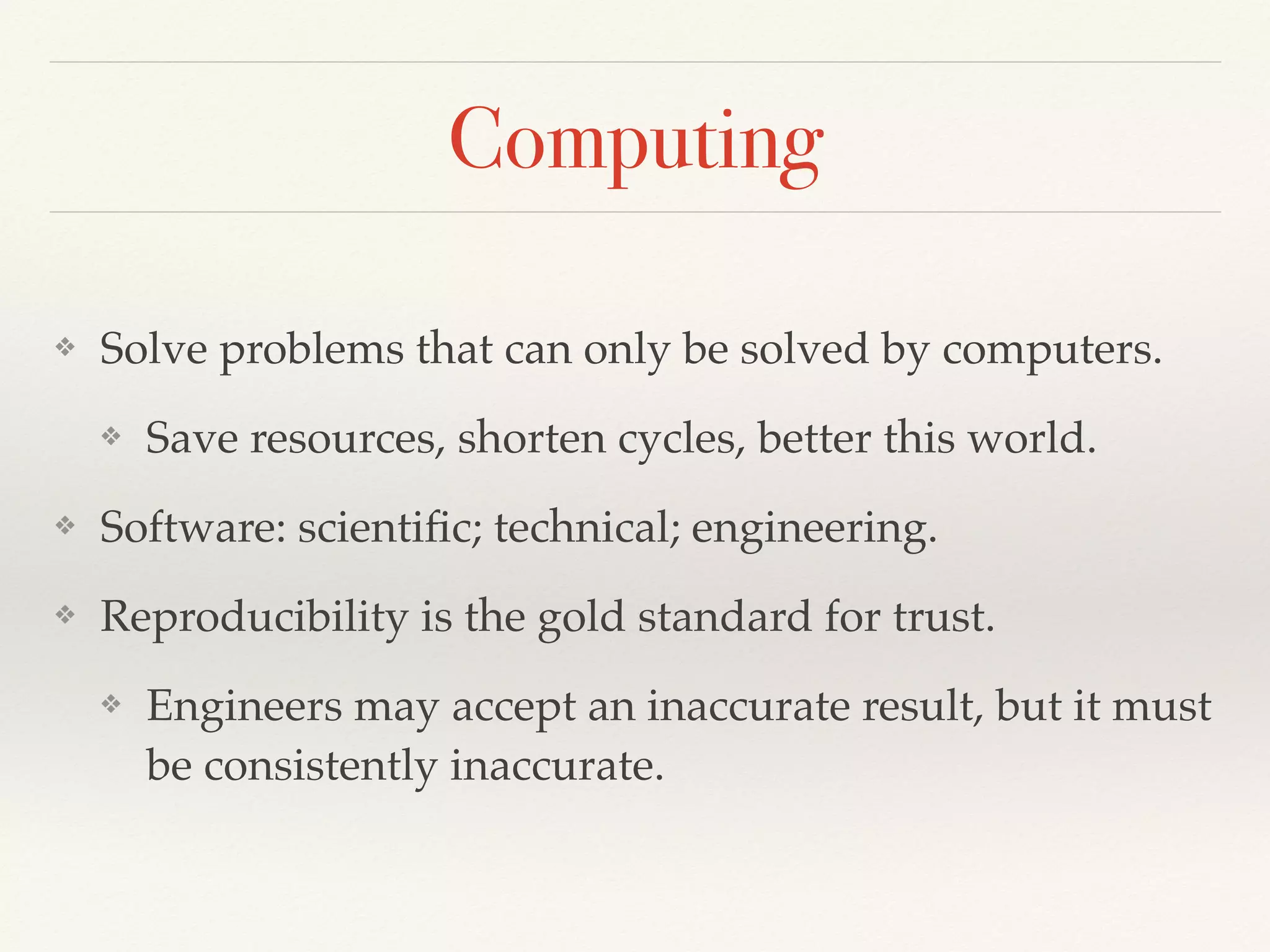 Computing
❖ Solve problems that can only be solved by computers.
❖ Save resources, shorten cycles, better this world.
❖ Software: scientiﬁc; technical; engineering.
❖ Reproducibility is the gold standard for trust.
❖ Engineers may accept an inaccurate result, but it must
be consistently inaccurate.
 
