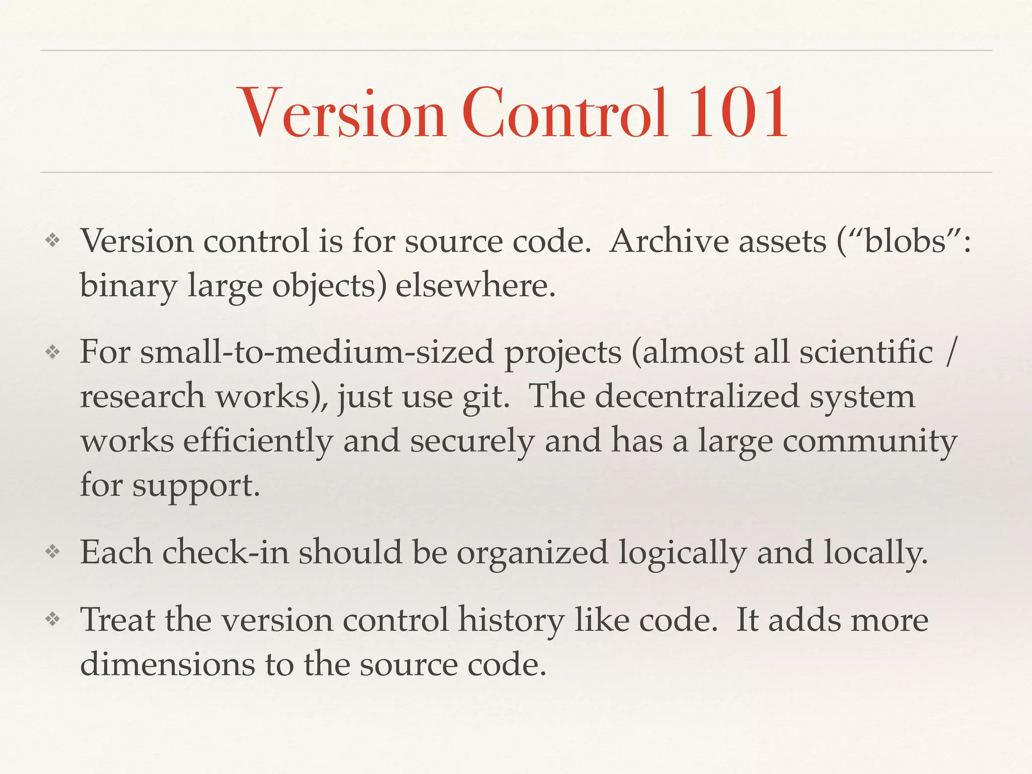 Version Control 101
❖ Version control is for source code. Archive assets (“blobs”:
binary large objects) elsewhere.
❖ For small-to-medium-sized projects (almost all scientiﬁc /
research works), just use git. The decentralized system
works efﬁciently and securely and has a large community
for support.
❖ Each check-in should be organized logically and locally.
❖ Treat the version control history like code. It adds more
dimensions to the source code.
 
