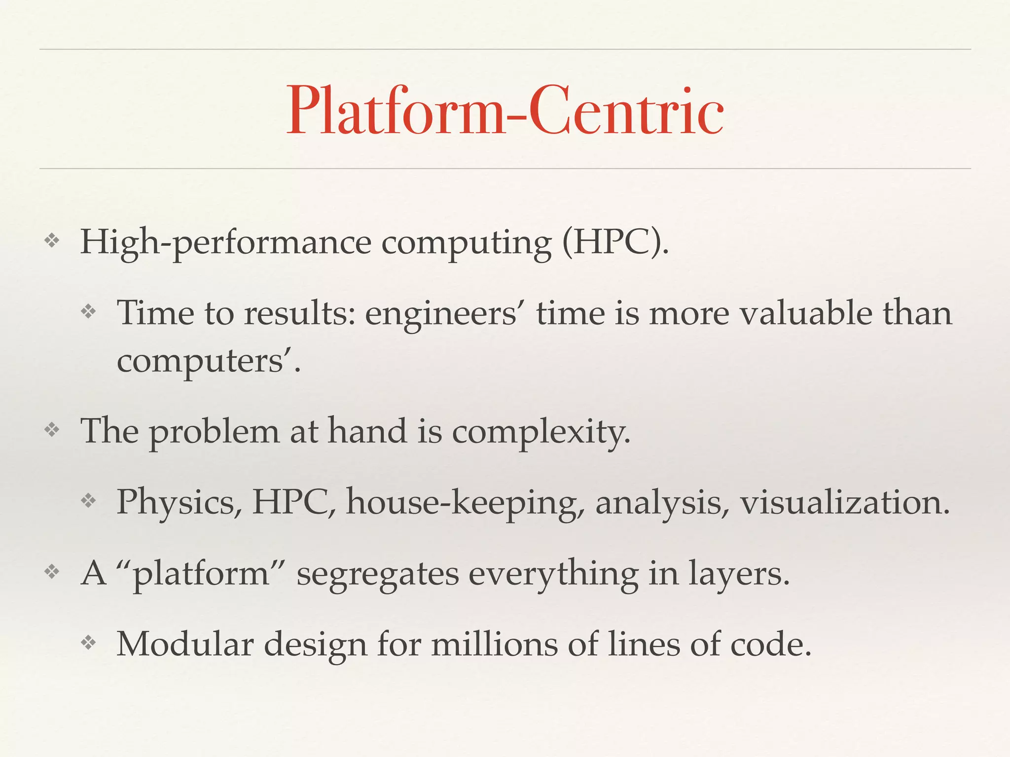 Platform-Centric
❖ High-performance computing (HPC).
❖ Time to results: engineers’ time is more valuable than
computers’.
❖ The problem at hand is complexity.
❖ Physics, HPC, house-keeping, analysis, visualization.
❖ A “platform” segregates everything in layers.
❖ Modular design for millions of lines of code.
 