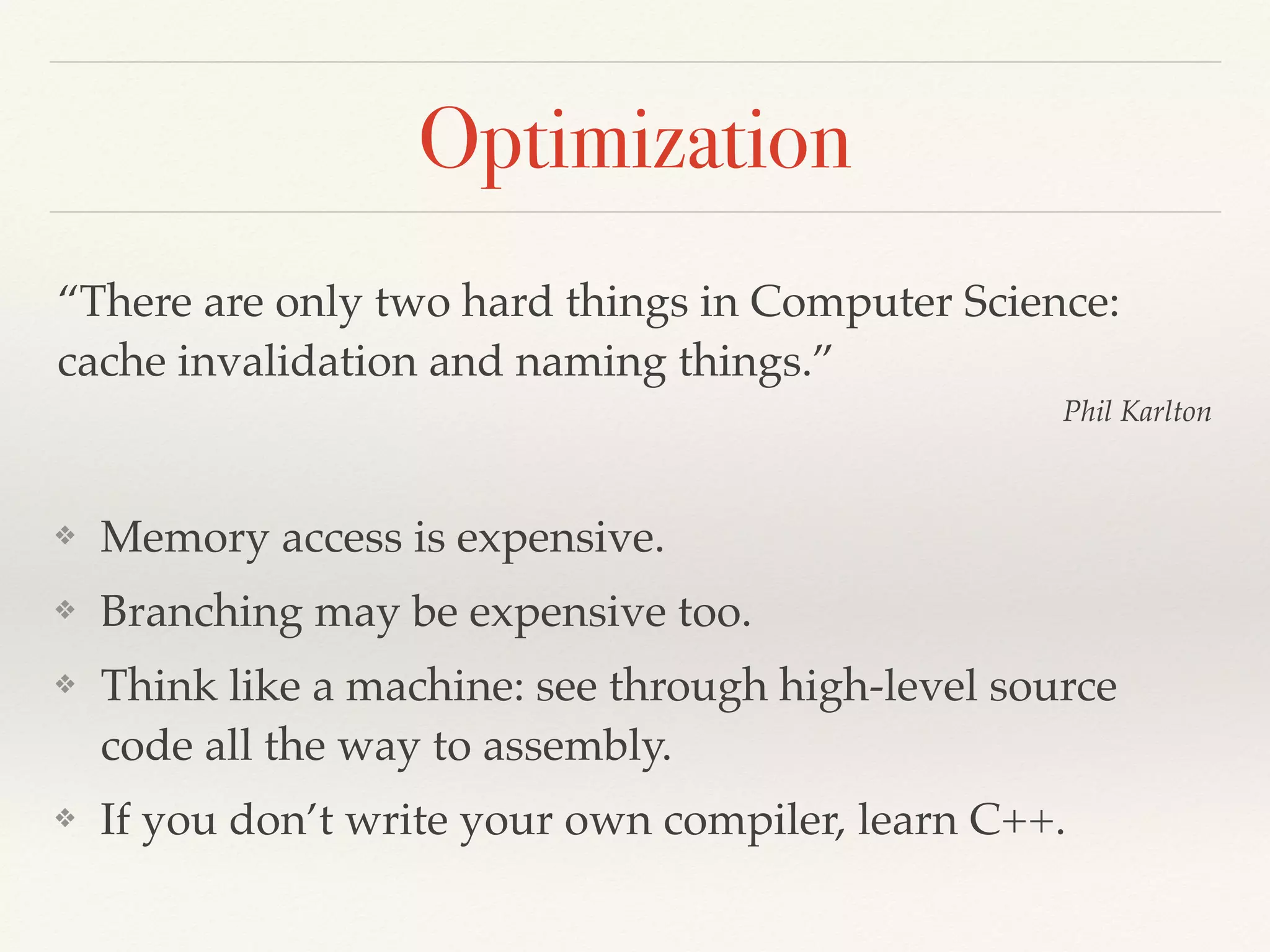 Optimization
❖ Memory access is expensive.
❖ Branching may be expensive too.
❖ Think like a machine: see through high-level source
code all the way to assembly.
❖ If you don’t write your own compiler, learn C++.
“There are only two hard things in Computer Science:
cache invalidation and naming things.”
Phil Karlton
 