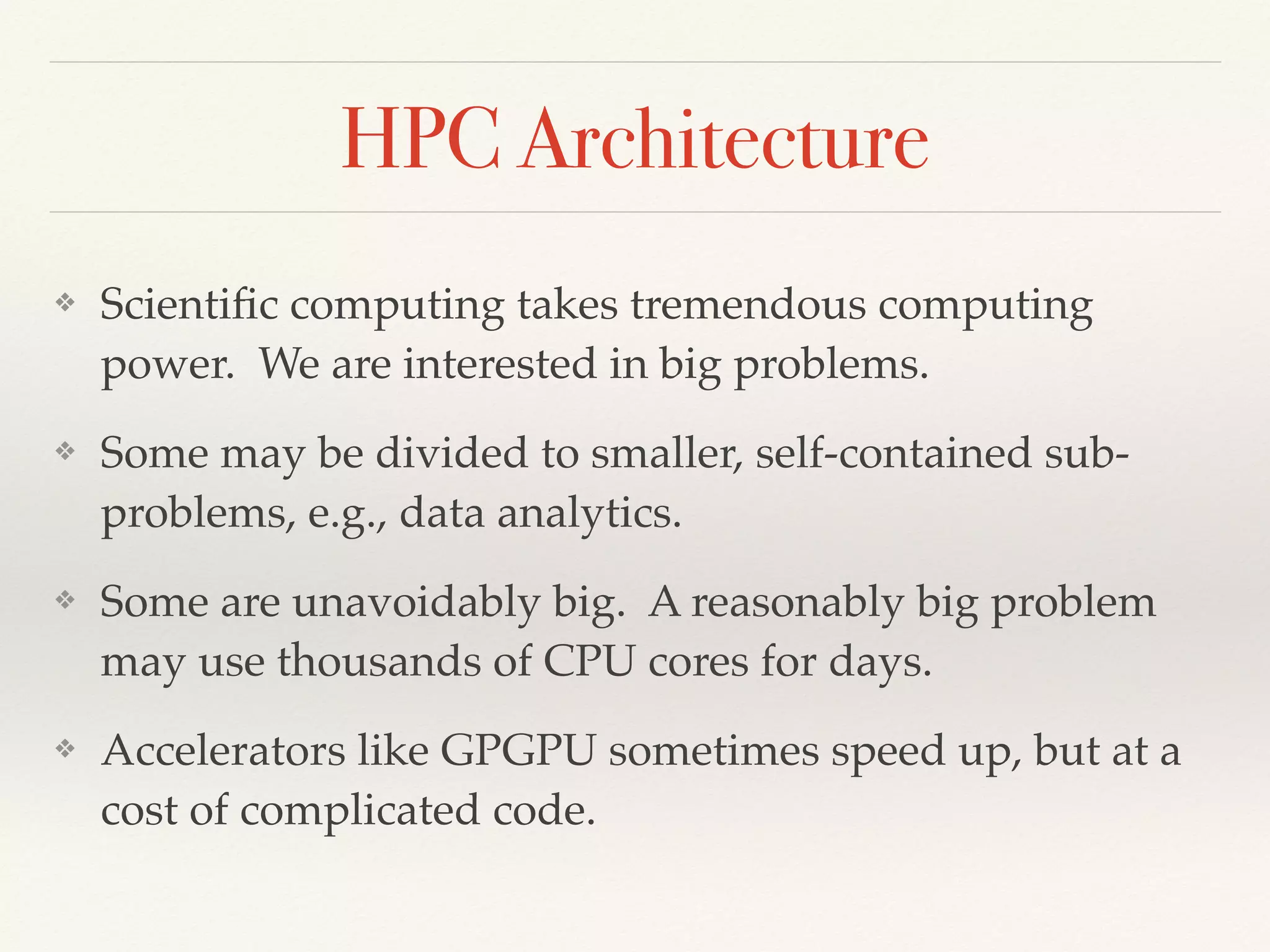 HPC Architecture
❖ Scientiﬁc computing takes tremendous computing
power. We are interested in big problems.
❖ Some may be divided to smaller, self-contained sub-
problems, e.g., data analytics.
❖ Some are unavoidably big. A reasonably big problem
may use thousands of CPU cores for days.
❖ Accelerators like GPGPU sometimes speed up, but at a
cost of complicated code.
 