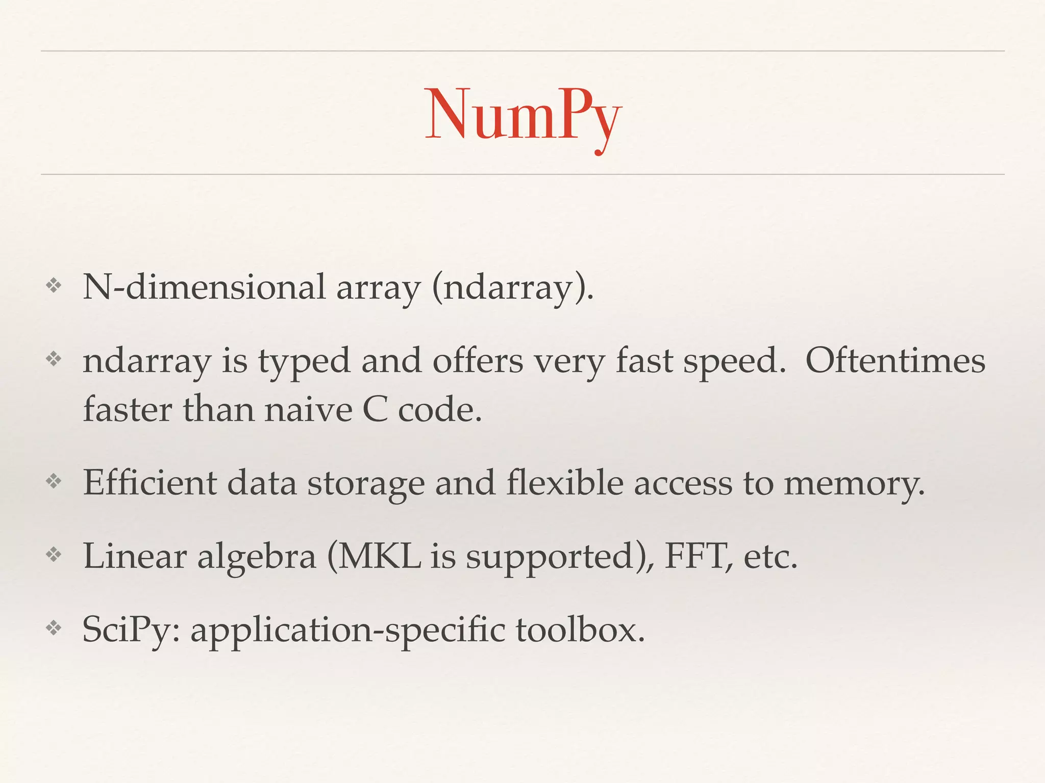 NumPy
❖ N-dimensional array (ndarray).
❖ ndarray is typed and offers very fast speed. Oftentimes
faster than naive C code.
❖ Efﬁcient data storage and ﬂexible access to memory.
❖ Linear algebra (MKL is supported), FFT, etc.
❖ SciPy: application-speciﬁc toolbox.
 