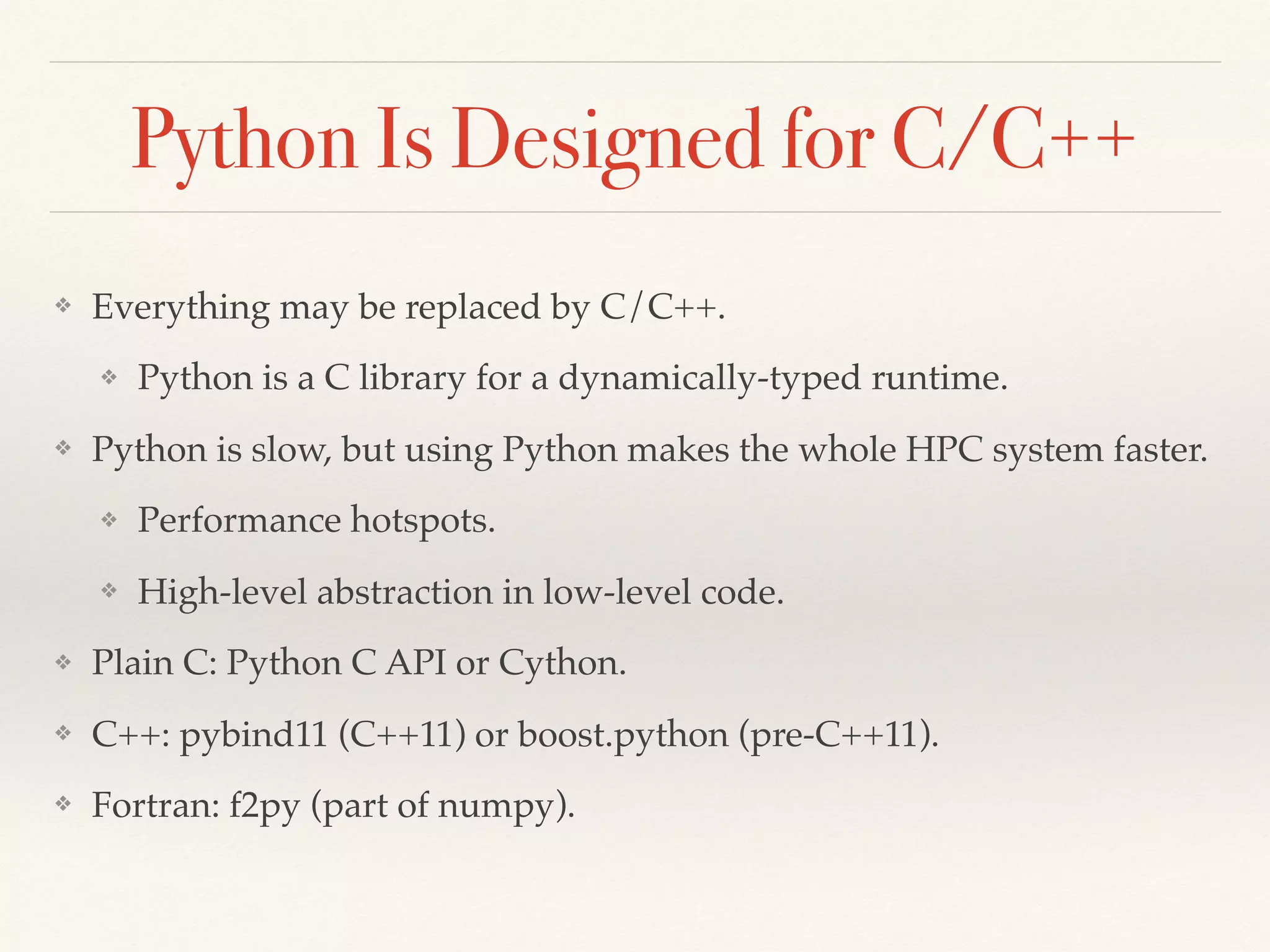 Python Is Designed for C/C++
❖ Everything may be replaced by C/C++.
❖ Python is a C library for a dynamically-typed runtime.
❖ Python is slow, but using Python makes the whole HPC system faster.
❖ Performance hotspots.
❖ High-level abstraction in low-level code.
❖ Plain C: Python C API or Cython.
❖ C++: pybind11 (C++11) or boost.python (pre-C++11).
❖ Fortran: f2py (part of numpy).
 