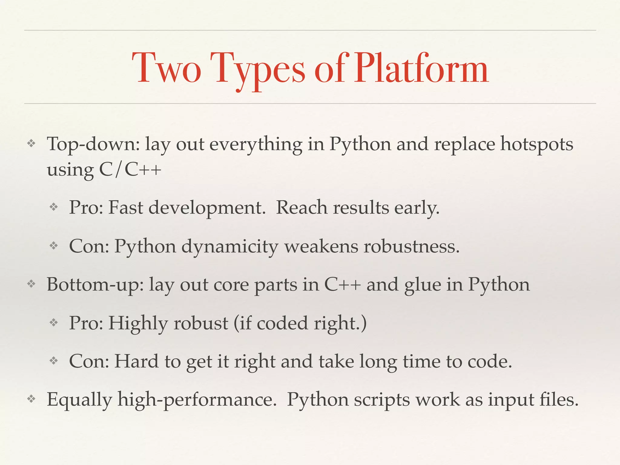 Two Types of Platform
❖ Top-down: lay out everything in Python and replace hotspots
using C/C++
❖ Pro: Fast development. Reach results early.
❖ Con: Python dynamicity weakens robustness.
❖ Bottom-up: lay out core parts in C++ and glue in Python
❖ Pro: Highly robust (if coded right.)
❖ Con: Hard to get it right and take long time to code.
❖ Equally high-performance. Python scripts work as input ﬁles.
 