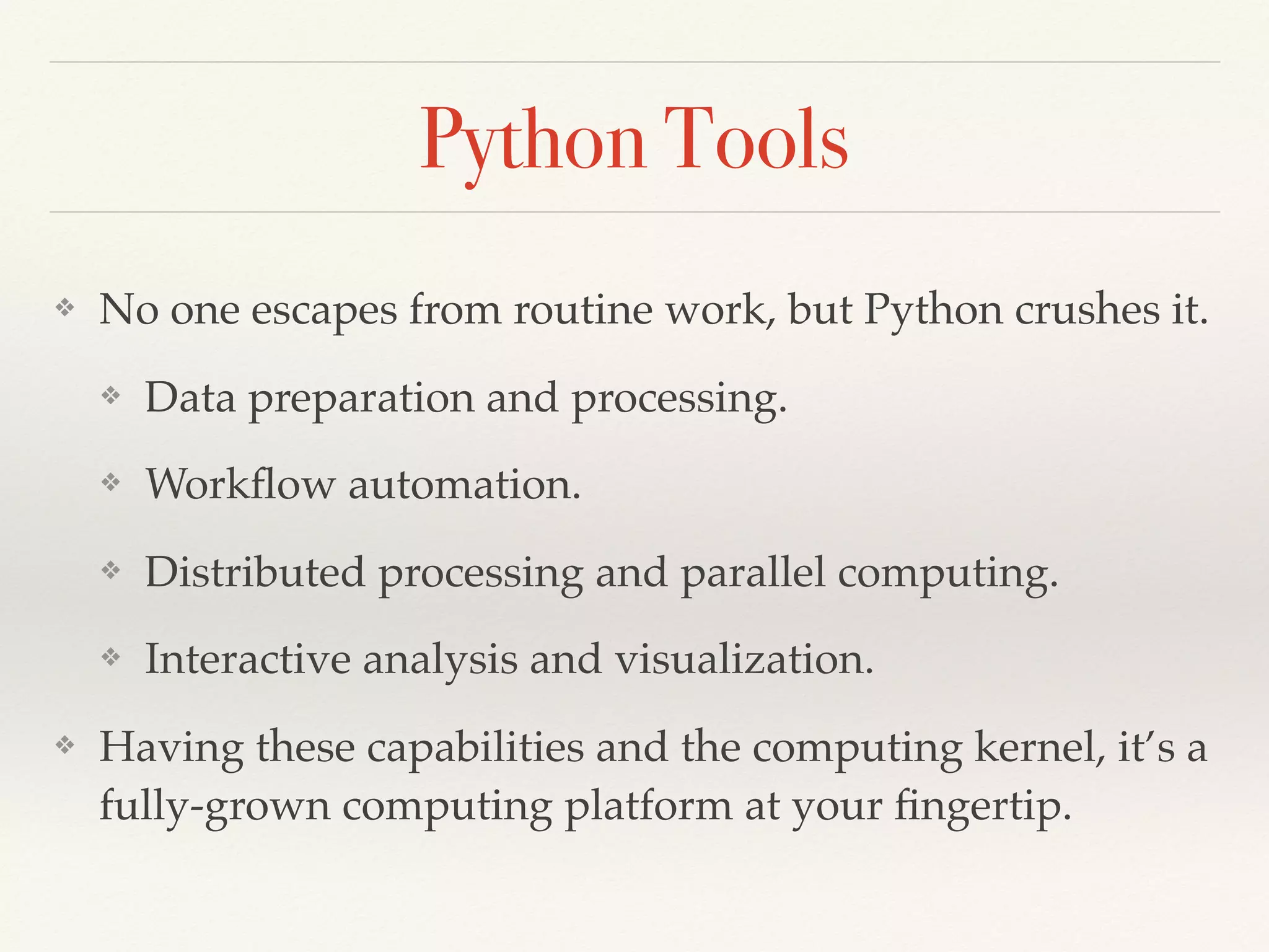 Python Tools
❖ No one escapes from routine work, but Python crushes it.
❖ Data preparation and processing.
❖ Workﬂow automation.
❖ Distributed processing and parallel computing.
❖ Interactive analysis and visualization.
❖ Having these capabilities and the computing kernel, it’s a
fully-grown computing platform at your ﬁngertip.
 