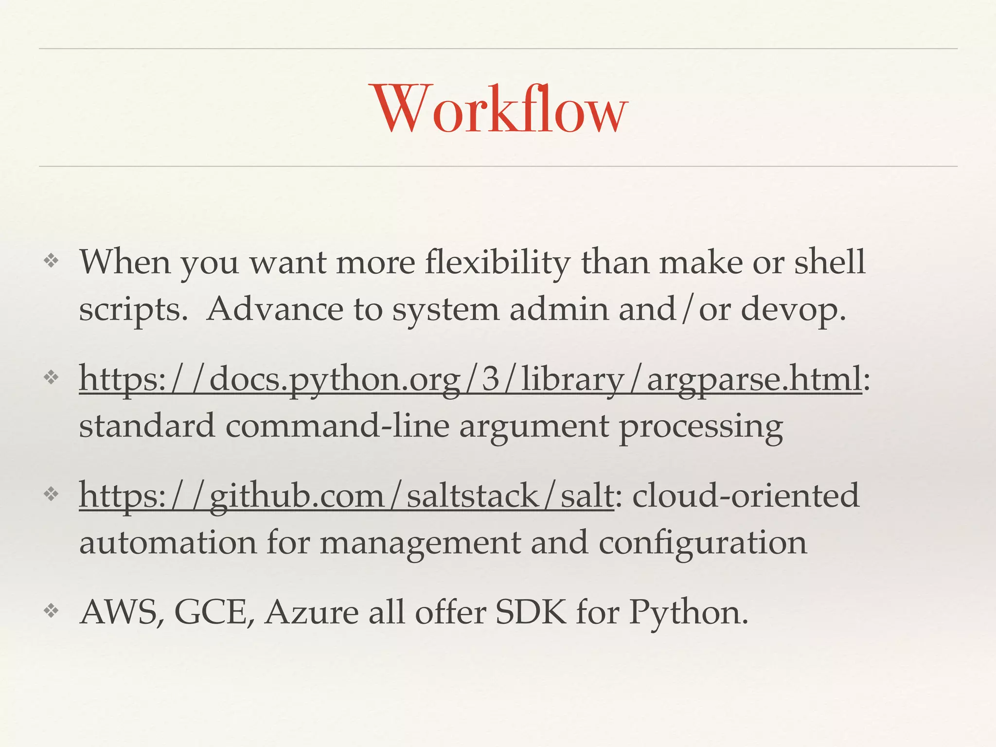 Workflow
❖ When you want more ﬂexibility than make or shell
scripts. Advance to system admin and/or devop.
❖ https://docs.python.org/3/library/argparse.html:
standard command-line argument processing
❖ https://github.com/saltstack/salt: cloud-oriented
automation for management and conﬁguration
❖ AWS, GCE, Azure all offer SDK for Python.
 