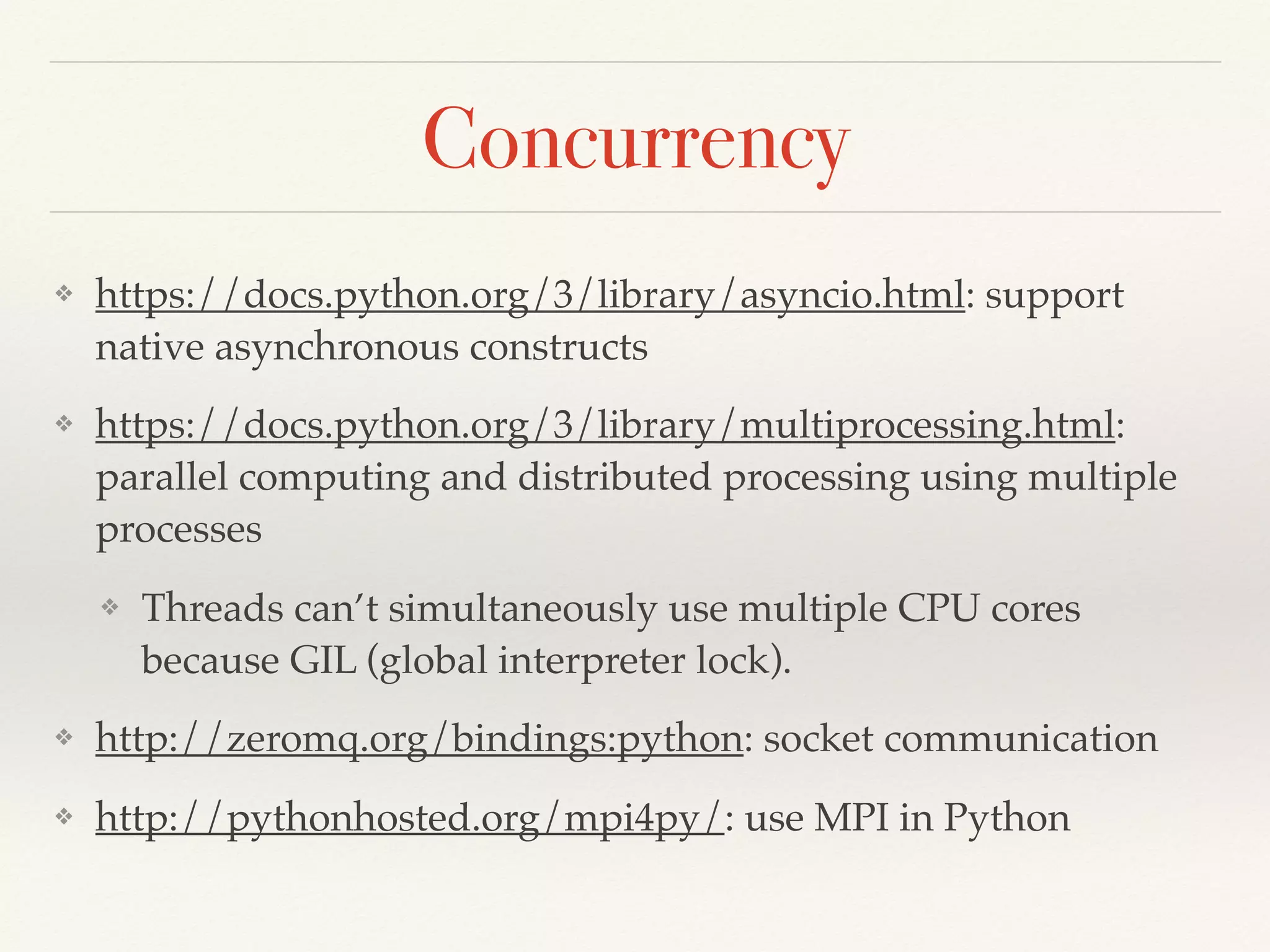 Concurrency
❖ https://docs.python.org/3/library/asyncio.html: support
native asynchronous constructs
❖ https://docs.python.org/3/library/multiprocessing.html:
parallel computing and distributed processing using multiple
processes
❖ Threads can’t simultaneously use multiple CPU cores
because GIL (global interpreter lock).
❖ http://zeromq.org/bindings:python: socket communication
❖ http://pythonhosted.org/mpi4py/: use MPI in Python
 