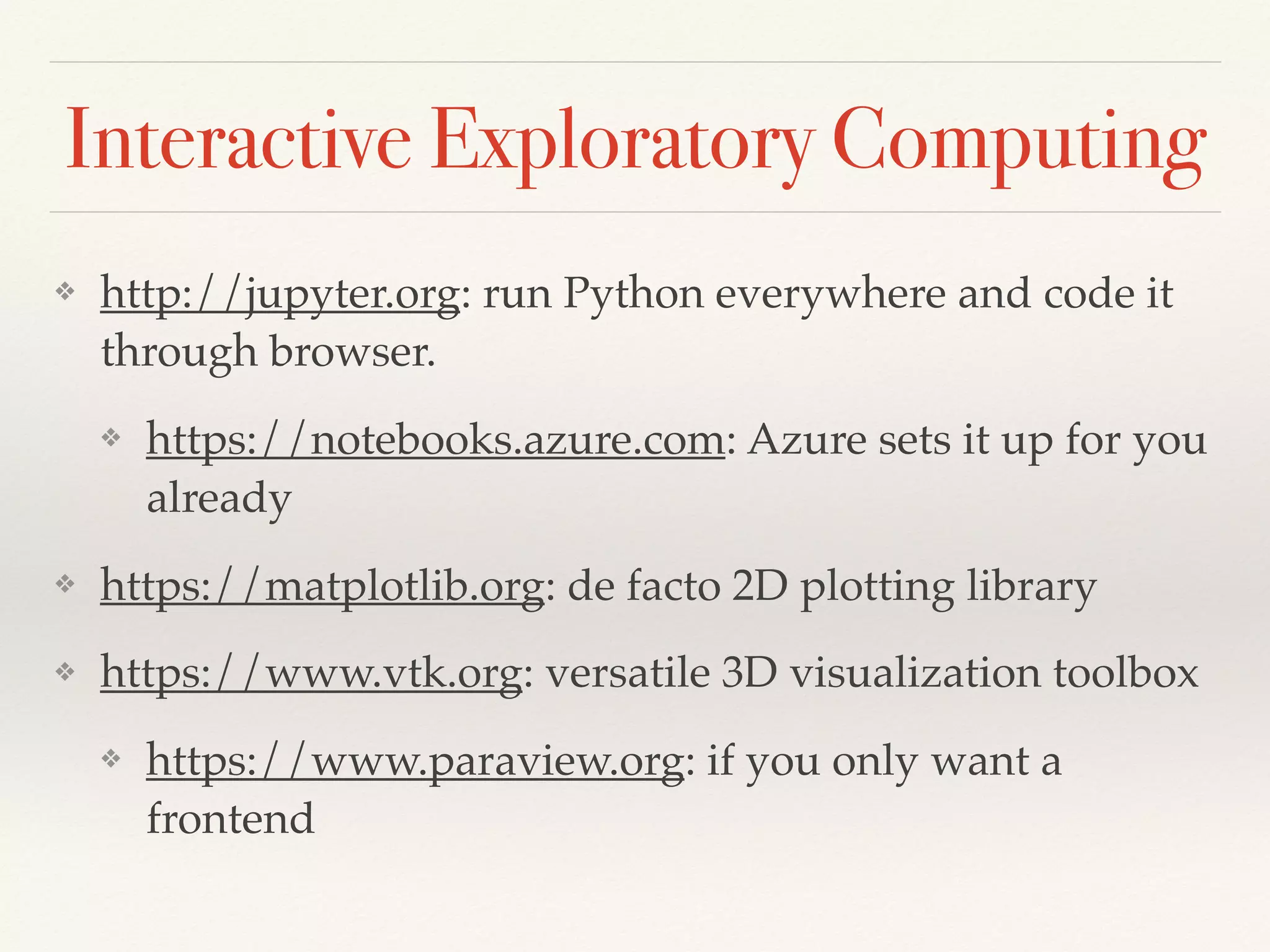 Interactive Exploratory Computing
❖ http://jupyter.org: run Python everywhere and code it
through browser.
❖ https://notebooks.azure.com: Azure sets it up for you
already
❖ https://matplotlib.org: de facto 2D plotting library
❖ https://www.vtk.org: versatile 3D visualization toolbox
❖ https://www.paraview.org: if you only want a
frontend
 