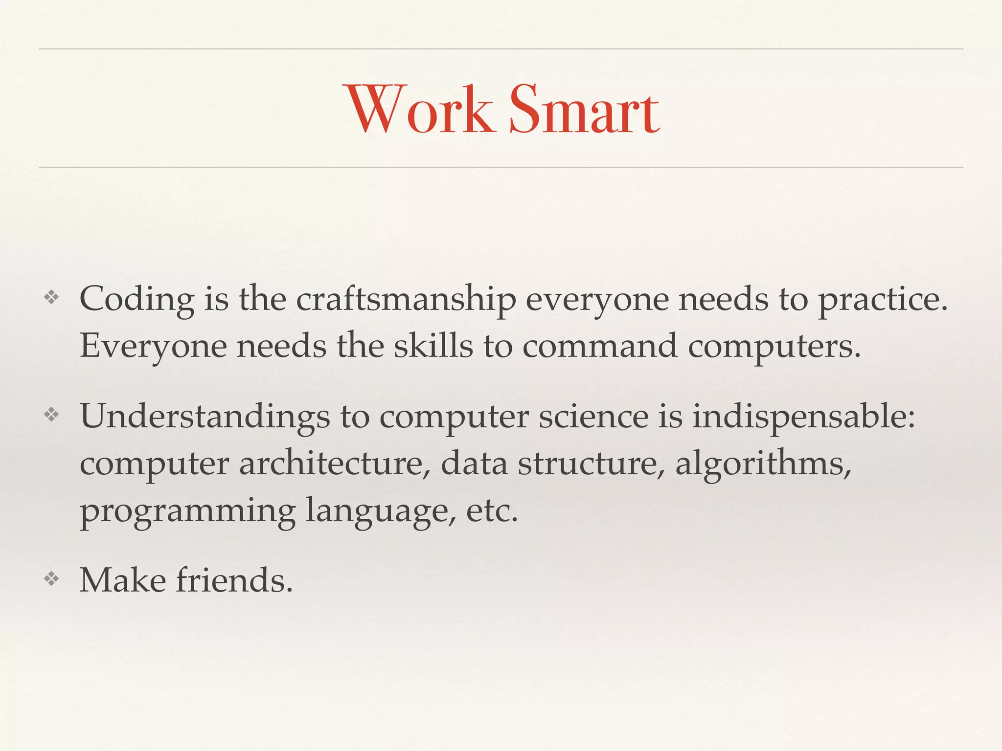 Work Smart
❖ Coding is the craftsmanship everyone needs to practice.
Everyone needs the skills to command computers.
❖ Understandings to computer science is indispensable:
computer architecture, data structure, algorithms,
programming language, etc.
❖ Make friends.
 