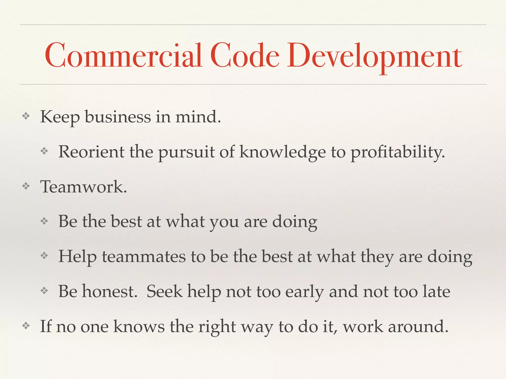 Commercial Code Development
❖ Keep business in mind.
❖ Reorient the pursuit of knowledge to proﬁtability.
❖ Teamwork.
❖ Be the best at what you are doing
❖ Help teammates to be the best at what they are doing
❖ Be honest. Seek help not too early and not too late
❖ If no one knows the right way to do it, work around.
 