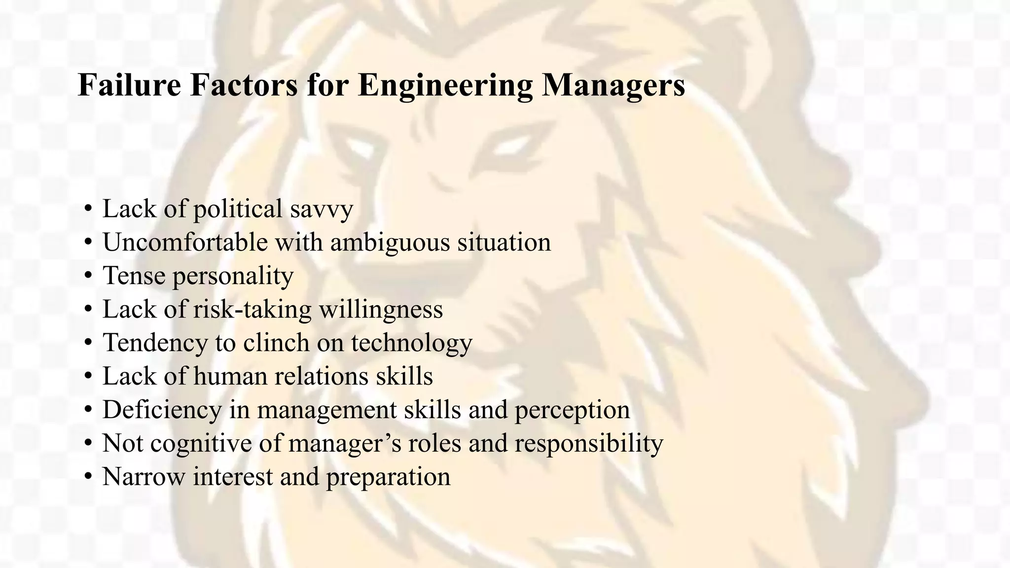Failure Factors for Engineering Managers
• Lack of political savvy
• Uncomfortable with ambiguous situation
• Tense personality
• Lack of risk-taking willingness
• Tendency to clinch on technology
• Lack of human relations skills
• Deficiency in management skills and perception
• Not cognitive of manager’s roles and responsibility
• Narrow interest and preparation
 