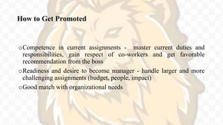 How to Get Promoted
oCompetence in current assignments - master current duties and
responsibilities, gain respect of co-workers and get favorable
recommendation from the boss
oReadiness and desire to become manager - handle larger and more
challenging assignments (budget, people, impact)
oGood match with organizational needs
 