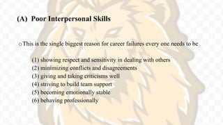 (A) Poor Interpersonal Skills
oThis is the single biggest reason for career failures every one needs to be
(1) showing respect and sensitivity in dealing with others
(2) minimizing conflicts and disagreements
(3) giving and taking criticisms well
(4) striving to build team support
(5) becoming emotionally stable
(6) behaving professionally
 