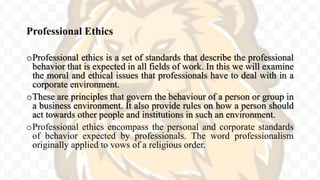Professional Ethics
oProfessional ethics is a set of standards that describe the professional
behavior that is expected in all fields of work. In this we will examine
the moral and ethical issues that professionals have to deal with in a
corporate environment.
oThese are principles that govern the behaviour of a person or group in
a business environment. It also provide rules on how a person should
act towards other people and institutions in such an environment.
oProfessional ethics encompass the personal and corporate standards
of behavior expected by professionals. The word professionalism
originally applied to vows of a religious order.
 